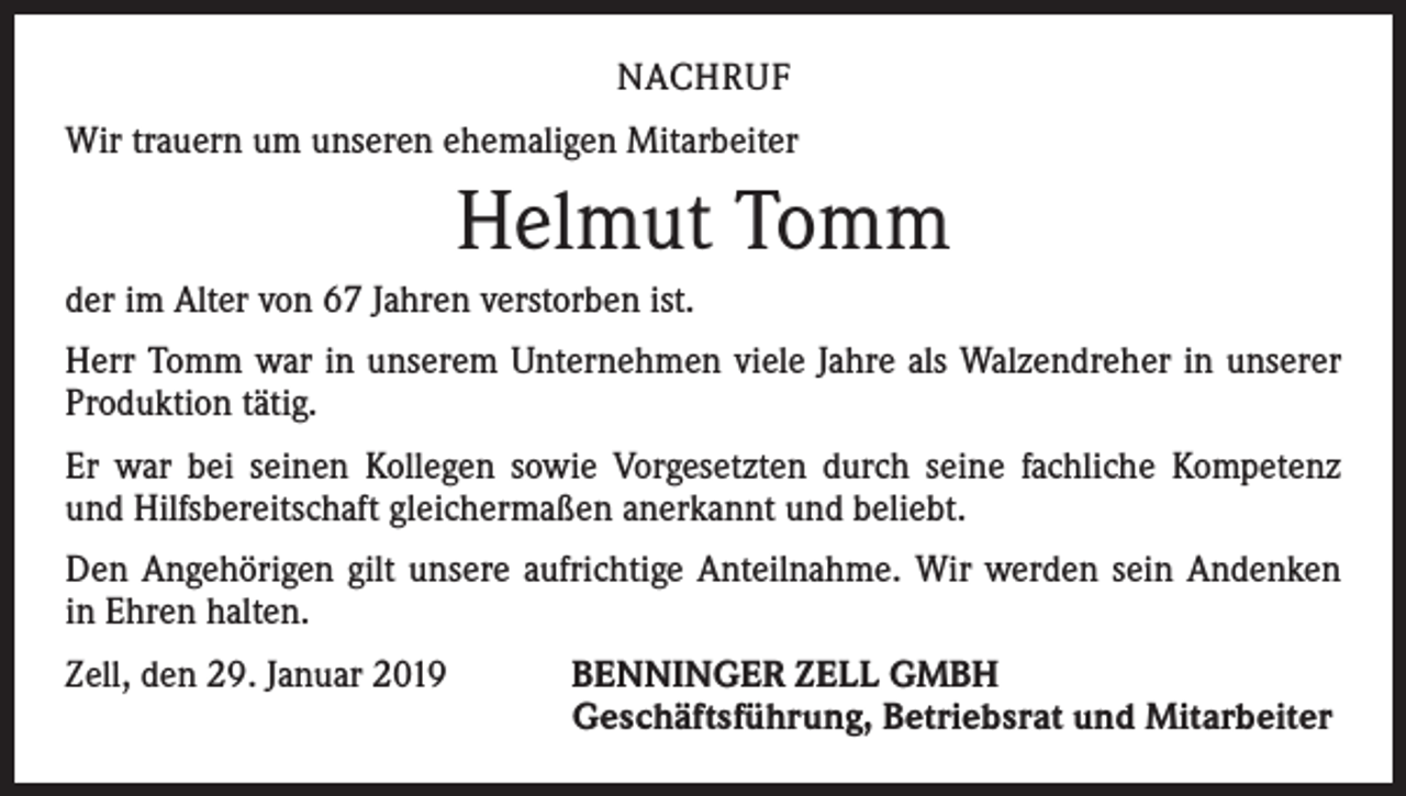 <p>NACHRUF<br />Wir trauern um unseren ehemaligen Mitarbeiter</p><p>Helmut Tomm<br />der im Alter von 67 Jahren verstorben ist.<br />Herr Tomm war in unserem Unternehmen viele Jahre als Walzendreher in unserer<br />Produktion tätig.<br />Er war bei seinen Kollegen sowie Vorgesetzten durch seine fachliche Kompetenz<br />und Hilfsbereitschaft gleichermaßen anerkannt und beliebt.<br />Den Angehörigen gilt unsere aufrichtige Anteilnahme. Wir werden sein Andenken<br />in Ehren halten.<br />Zell, den 29. Januar 2019 BENNINGER ZELL GMBH<br />Geschäftsführung, Betriebsrat und Mitarbeiter</p>