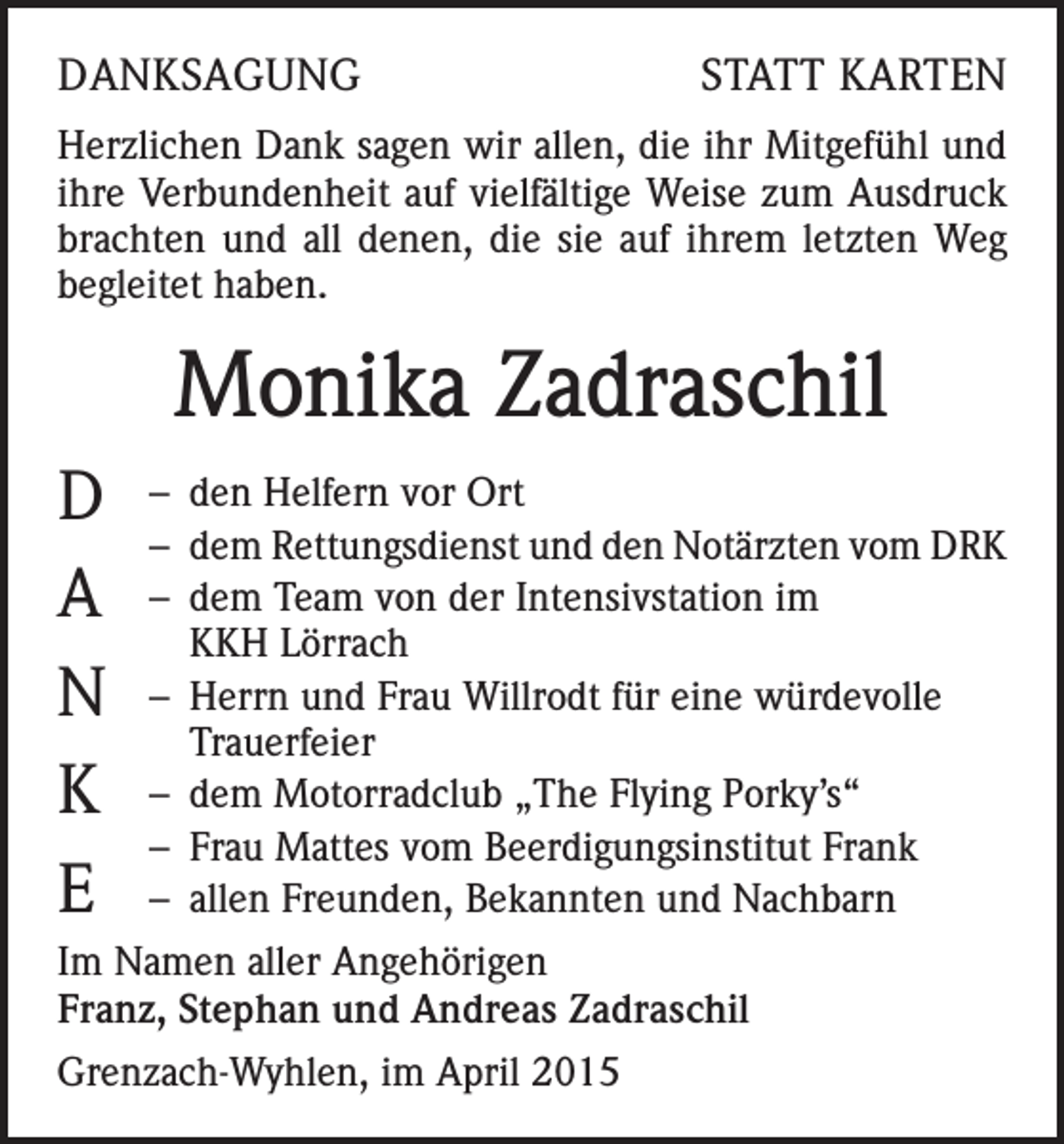 <p>DANKSAGUNG</p><p>STATT KARTEN</p><p>Herzlichen Dank sagen wir allen, die ihr Mitgefühl und<br />ihre Verbundenheit auf vielfältige Weise zum Ausdruck<br />brachten und all denen, die sie auf ihrem letzten Weg<br />begleitet haben.</p><p>Monika Zadraschil<br />D<br />A<br />N<br />K<br />E</p><p>– den Helfern vor Ort<br />– dem Rettungsdienst und den Notärzten vom DRK<br />– dem Team von der Intensivstation im<br />KKH Lörrach<br />– Herrn und Frau Willrodt für eine würdevolle<br />Trauerfeier<br />– dem Motorradclub „The Flying Porky’s“<br />– Frau Mattes vom Beerdigungsinstitut Frank<br />– allen Freunden, Bekannten und Nachbarn</p><p>Im Namen aller Angehörigen<br />Franz, Stephan und Andreas Zadraschil<br />Grenzach-Wyhlen, im April 2015</p>