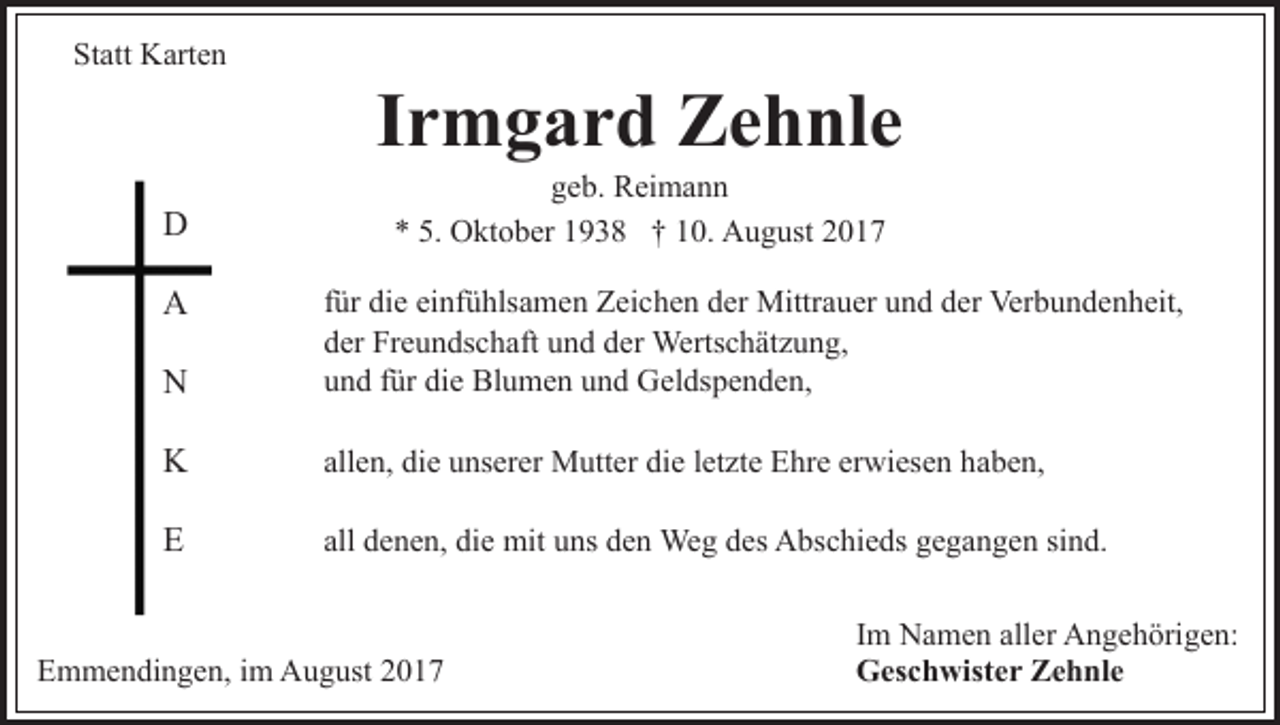 <p>St<br />att Karten<br />K art e n<br />Statt</p><p>DD<br />AA</p><p>IIrmgard<br />r m g a r d Zehnle<br />Z e h nl e<br />ggeb.<br />e b. Reimann<br />R ei m a n n<br />** 5.<br />O kt o b er 11938<br />9 3 8 †† 110.<br />0. August<br />A u g ust<br />5. Oktober</p><p>NN</p><p>für<br />f ür die<br />di e einfühlsamen<br />ei nf ü hls a m e n Zeichen<br />Z ei ch e n dder<br />er Mittrauer<br />Mittr a u er uund<br />n d dder<br />er Verbundenheit,<br />Ver b u n d e n h eit,<br />der<br />d er Freundschaft<br />Fr e u n ds c h aft uund<br />n d dder<br />er Wertschätzung,<br />Werts c h ät z u n g,<br />und<br />die<br />u n d ffür<br />ür di<br />e Blumen<br />Bl u m e n uund<br />n d Geldspenden,<br />G el ds p e n d e n,</p><p>KK</p><p>allen,<br />erwiesen<br />all e n, die<br />di e unserer<br />u ns er er Mutter<br />M utt er die<br />di e lletzte<br />et zt e Ehre<br />E hr e er<br />wi es e n hhaben,<br />a b e n,</p><p>EE</p><p>all<br />all denen,<br />d e n e n, die<br />di e mit<br />mit uns<br />u ns den<br />d e n Weg<br />We g des<br />d es Abschieds<br />A bs c hi e ds gegangen<br />g e g an g e n sisind.<br />n d.</p><p>EEmmendingen,<br />m m e n di n g e n, i im<br />m August<br />A u g us t</p><p>Im<br />I m Namen<br />N a m e n aller<br />all er Angehörigen:<br />A n g e h örig e n:<br />Geschwister<br />G es c h wist e r ZZehnle<br />e h nl e</p>