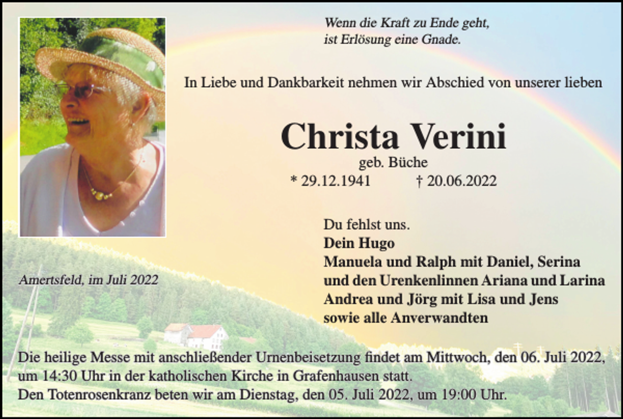 <p>Wenn die Kraft zu Ende geht,<br />ist Erlösung eine Gnade.</p><p>In Liebe und Dankbarkeit nehmen wir Abschied von unserer lieben</p><p>Christa<br />Verini<br />geb. Büche<br />* 29.12.1941</p><p>Amertsfeld, im Juli 2022</p><p>† 20.06.2022</p><p>Du fehlst uns.<br />Dein Hugo<br />Manuela und Ralph mit Daniel, Serina<br />und den Urenkenlinnen Ariana und Larina<br />Andrea und Jörg mit Lisa und Jens<br />sowie alle Anverwandten</p><p>Die heilige Messe mit anschließender Urnenbeisetzung findet am Mittwoch, den 06. Juli 2022,<br />um 14:30 Uhr in der katholischen Kirche in Grafenhausen statt.<br />Den Totenrosenkranz beten wir am Dienstag, den 05. Juli 2022, um 19:00 Uhr.</p>