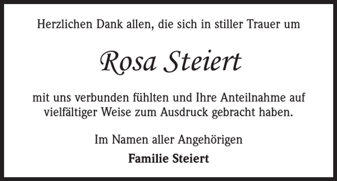 <p>Herzlichen Dank allen, die sich in stiller Trauer um</p><p>Rosa Steiert<br />mit uns verbunden fühlten und Ihre Anteilnahme auf<br />vielfältiger Weise zum Ausdruck gebracht haben.<br />Im Namen aller Angehörigen<br />Familie Steiert</p>
