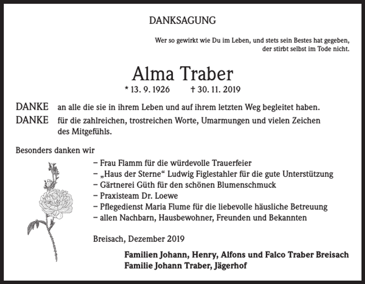 <p>DANKSAGUNG<br />Wer so gewirkt wie Du im Leben, und stets sein Bestes hat gegeben,<br />der stirbt selbst im Tode nicht.</p><p>Alma Traber</p><p>* 13. 9. 1926</p><p>† 30. 11. 2019</p><p>DANKE an alle die sie in ihrem Leben und auf ihrem letzten Weg begleitet haben.<br />DANKE für die zahlreichen, trostreichen Worte, Umarmungen und vielen Zeichen<br />des Mitgefühls.<br />Besonders danken wir<br />– Frau Flamm für die würdevolle Trauerfeier<br />– „Haus der Sterne“ Ludwig Figlestahler für die gute Unterstützung<br />– Gärtnerei Güth für den schönen Blumenschmuck<br />– Praxisteam Dr. Loewe<br />– Pflegedienst Maria Flume für die liebevolle häusliche Betreuung<br />– allen Nachbarn, Hausbewohner, Freunden und Bekannten<br />Breisach, Dezember 2019<br />Familien Johann, Henry, Alfons und Falco Traber Breisach<br />Familie Johann Traber, Jägerhof</p>