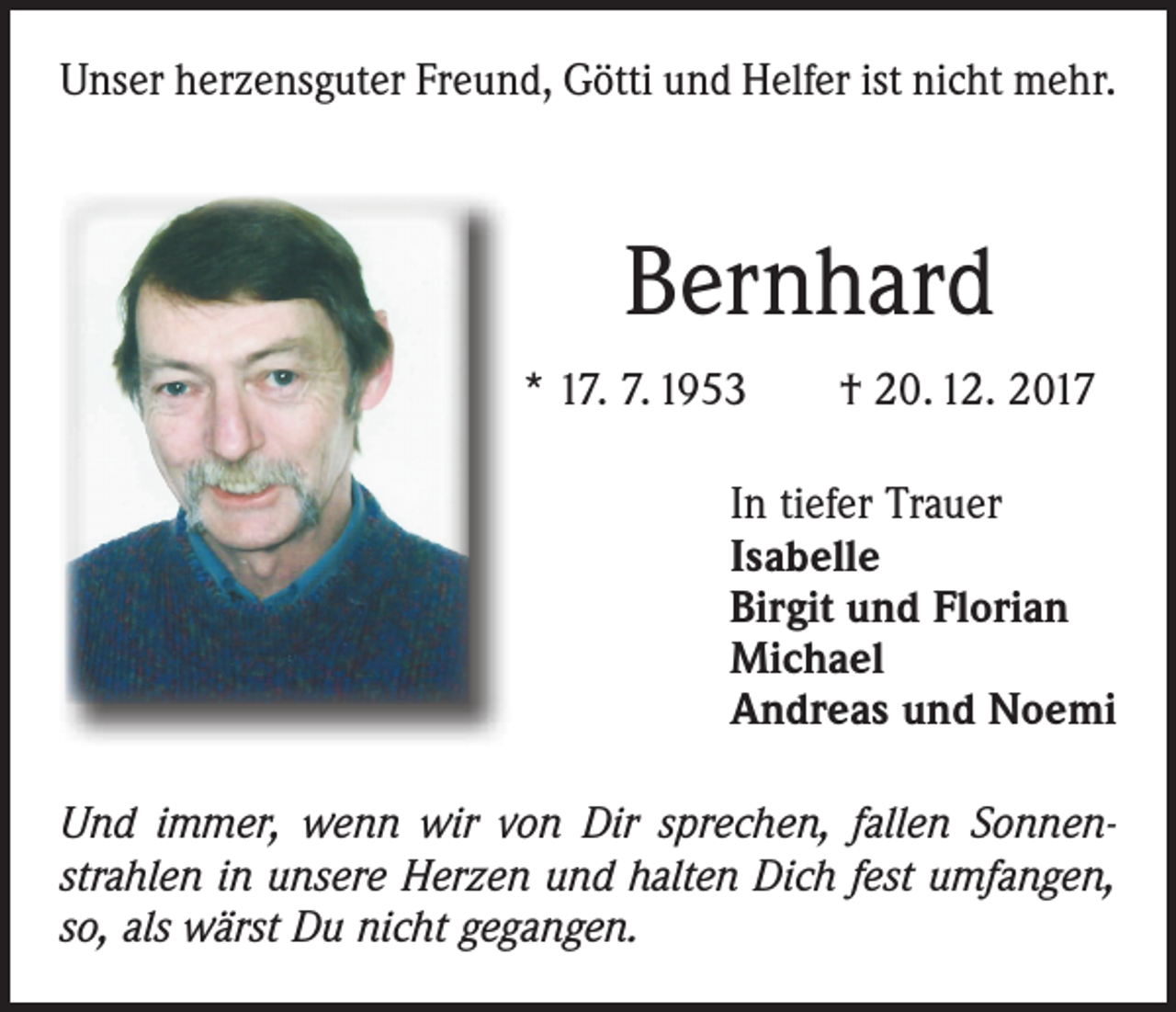 <p>Unser herzensguter Freund, Götti und Helfer ist nicht mehr.</p><p>Bernhard<br />* 17. 7. 1953 † 20. 12. 2017<br />In tiefer Trauer<br />Isabelle<br />Birgit und Florian<br />Michael<br />Andreas und Noemi<br />Und immer, wenn wir von Dir sprechen, fallen Sonnenstrahlen in unsere Herzen und halten Dich fest umfangen,<br />so, als wärst Du nicht gegangen.</p>