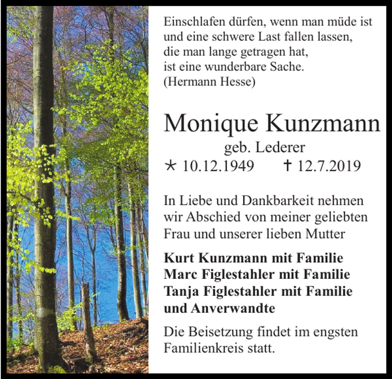 <p>Einschlafen dürfen, wenn man müde ist<br />und eine schwere Last fallen lassen,<br />die man lange getragen hat,<br />ist eine wunderbare Sache.<br />(Hermann Hesse)</p><p>Monique Kunzmann<br />geb. Lederer<br /> 10.12.1949<br /> 12.7.2019<br />In Liebe und Dankbarkeit nehmen<br />wir Abschied von meiner geliebten<br />Frau und unserer lieben Mutter<br />Kurt Kunzmann mit Familie<br />Marc Figlestahler mit Familie<br />Tanja Figlestahler mit Familie<br />und Anverwandte<br />Die Beisetzung findet im engsten<br />Familienkreis statt.</p>