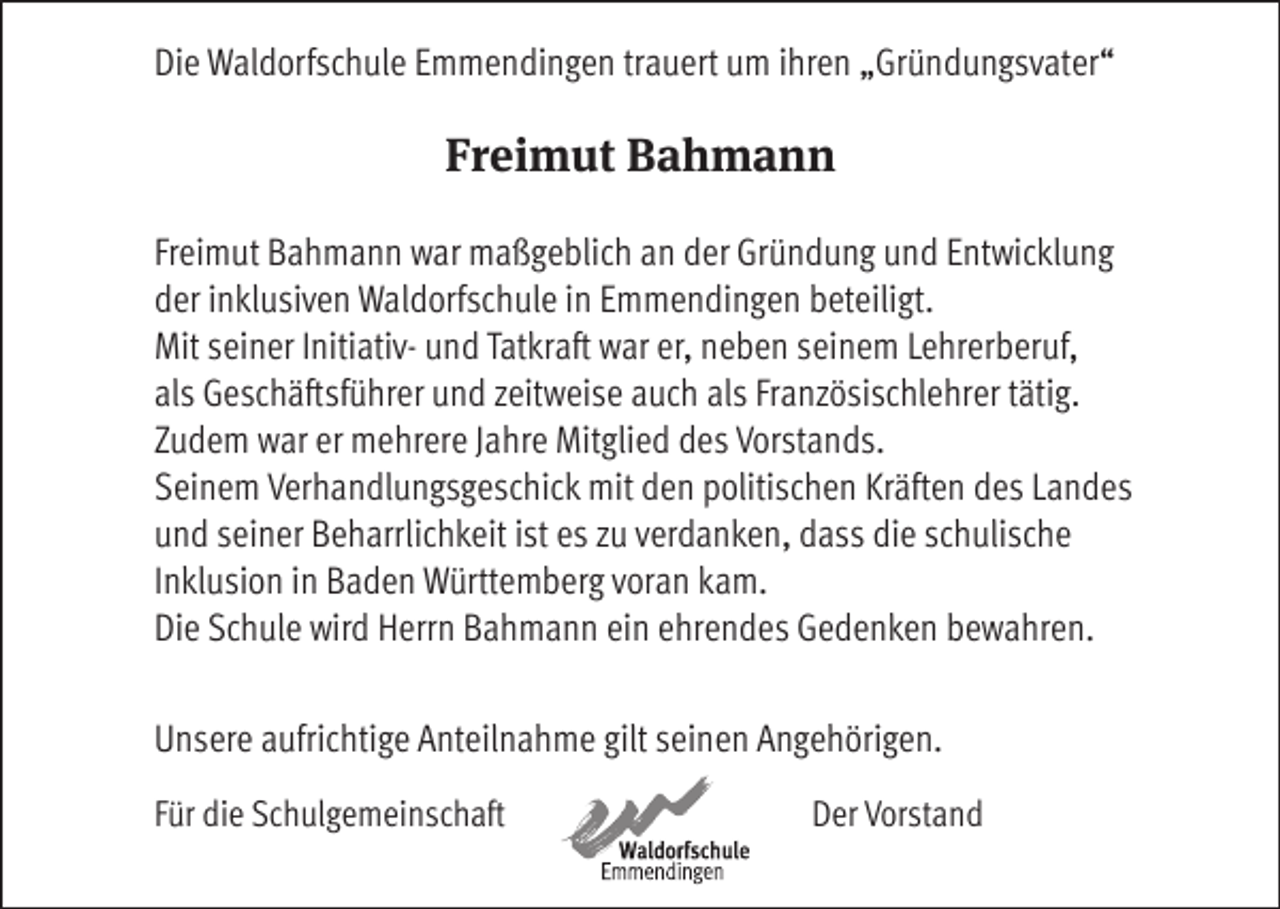 <p>Die Waldorfschule Emmendingen trauert um ihren „Gründungsvater“</p><p>Freimut Bahmann<br />Freimut Bahmann war maßgeblich an der Gründung und Entwicklung<br />der inklusiven Waldorfschule in Emmendingen beteiligt.<br />Mit seiner Initiativ- und Tatkraft war er, neben seinem Lehrerberuf,<br />als Geschäftsführer und zeitweise auch als Französischlehrer tätig.<br />Zudem war er mehrere Jahre Mitglied des Vorstands.<br />Seinem Verhandlungsgeschick mit den politischen Kräften des Landes<br />und seiner Beharrlichkeit ist es zu verdanken, dass die schulische<br />Inklusion in Baden Württemberg voran kam.<br />Die Schule wird Herrn Bahmann ein ehrendes Gedenken bewahren.<br />Unsere aufrichtige Anteilnahme gilt seinen Angehörigen.<br />Für die Schulgemeinschaft</p><p>Der Vorstand</p>