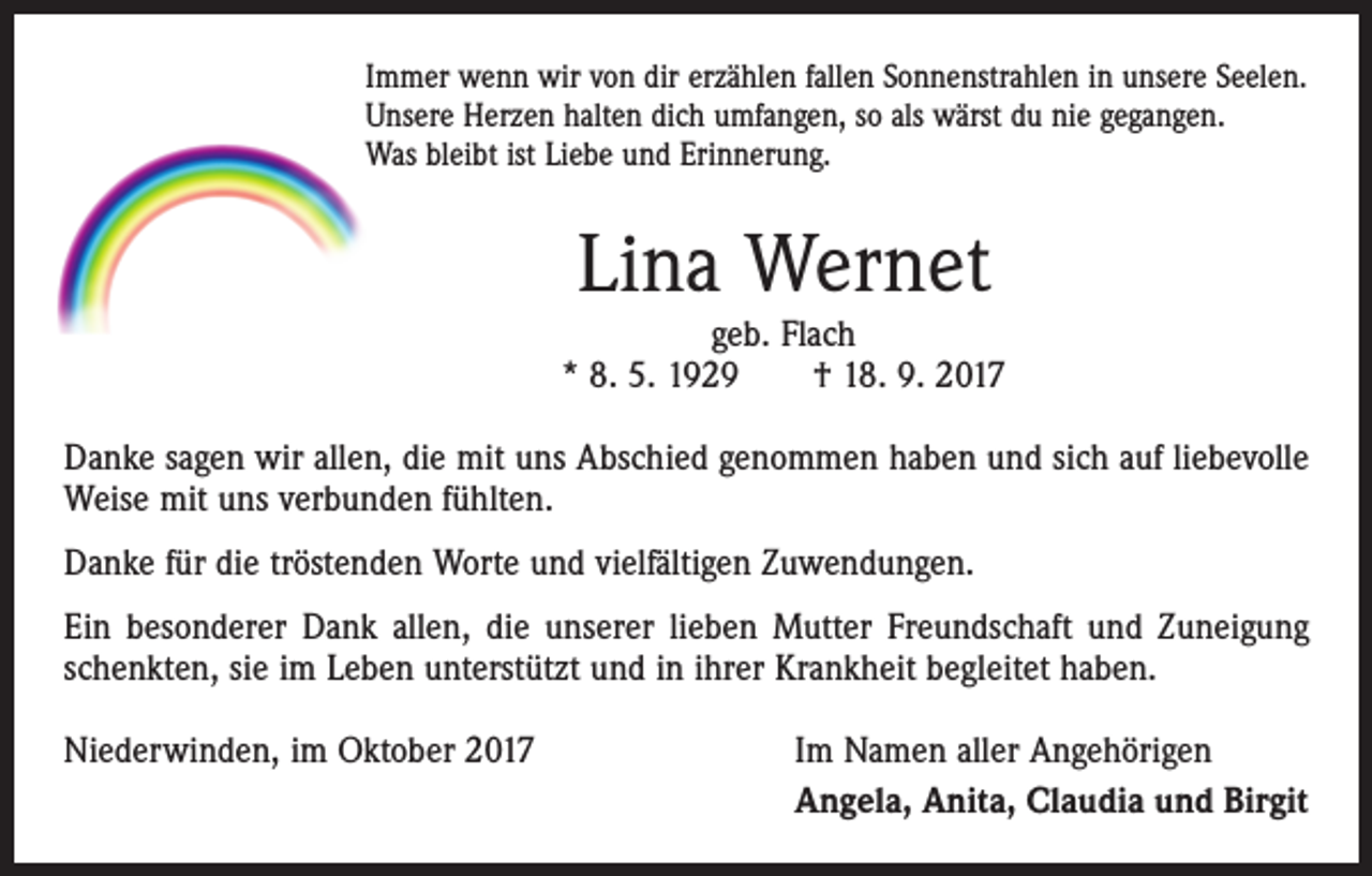 <p>Immer wenn wir von dir erzählen fallen Sonnenstrahlen in unsere Seelen.<br />Unsere Herzen halten dich umfangen, so als wärst du nie gegangen.<br />Was bleibt ist Liebe und Erinnerung.</p><p>Lina Wernet</p><p>geb. Flach<br />* 8. 5. 1929 † 18. 9. 2017<br />Danke sagen wir allen, die mit uns Abschied genommen haben und sich auf liebevolle<br />Weise mit uns verbunden fühlten.<br />Danke für die tröstenden Worte und vielfältigen Zuwendungen.<br />Ein besonderer Dank allen, die unserer lieben Mutter Freundschaft und Zuneigung<br />schenkten, sie im Leben unterstützt und in ihrer Krankheit begleitet haben.<br />Niederwinden, im Oktober 2017</p><p>Im Namen aller Angehörigen<br />Angela, Anita, Claudia und Birgit</p>