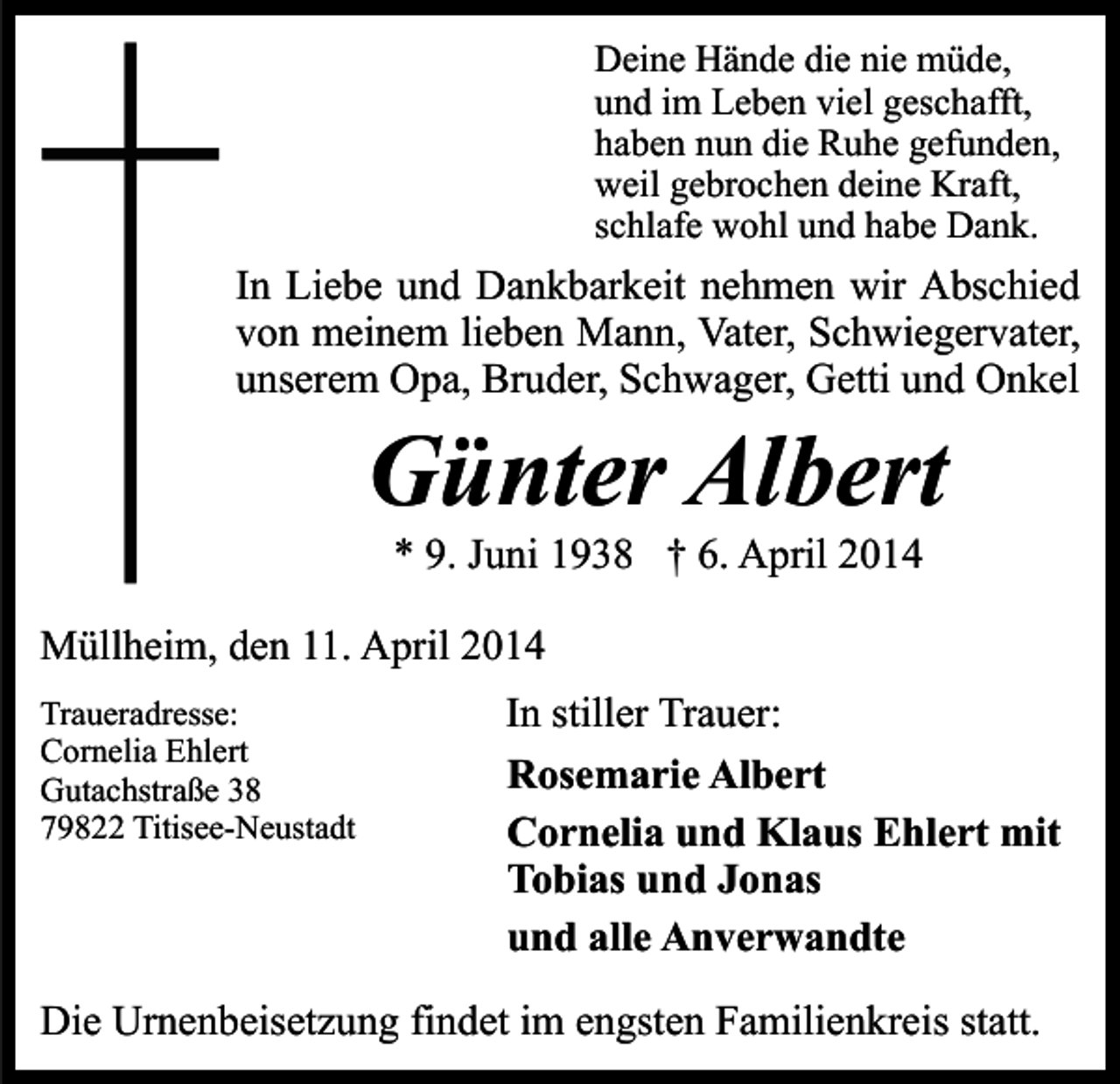 <p>Deine Hände die nie müde,<br />und im Leben viel geschafft,<br />haben nun die Ruhe gefunden,<br />weil gebrochen deine Kraft,<br />schlafe wohl und habe Dank.</p><p>In Liebe und Dankbarkeit nehmen wir Abschied<br />von meinem lieben Mann, Vater, Schwiegervater,<br />unserem Opa, Bruder, Schwager, Getti und Onkel</p><p>Günter Albert<br />* 9. Juni 1938 † 6. April 2014</p><p>Müllheim, den 11. April 2014<br />Traueradresse:<br />Cornelia Ehlert<br />Gutachstraße 38<br />79822 Titisee-Neustadt</p><p>In stiller Trauer:<br />Rosemarie Albert<br />Cornelia und Klaus Ehlert mit<br />Tobias und Jonas<br />und alle Anverwandte</p><p>Die Urnenbeisetzung findet im engsten Familienkreis statt.</p>