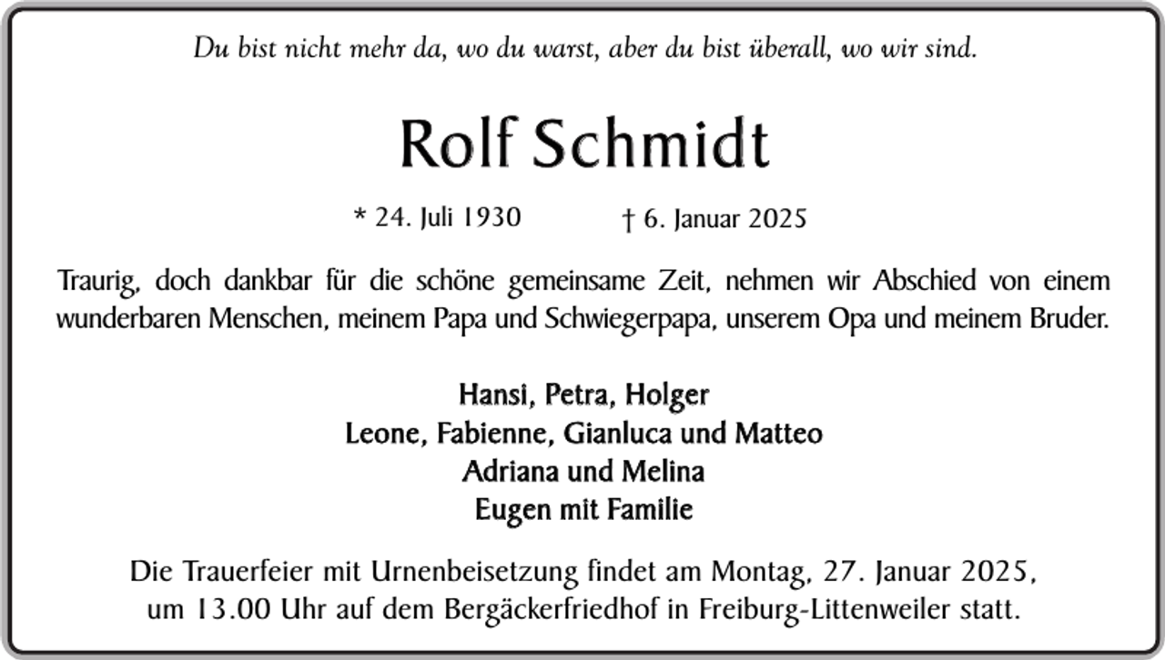 <p>Du bist nicht mehr da, wo du warst, aber du bist überall, wo wir sind.</p><p>Rolf Schmidt<br />* 24. Juli 1930</p><p>† 6. Januar 2025</p><p>Traurig, doch dankbar für die schöne gemeinsame Zeit, nehmen wir Abschied von einem<br />wunderbaren Menschen, meinem Papa und Schwiegerpapa, unserem Opa und meinem Bruder.<br />Hansi, Petra, Holger<br />L e o n e , Fa b i e n n e , G i a n l u c a u n d M a t t e o<br />Ad r i a n a u n d M e l i n a<br />E u g e n m i t Fa m i l i e<br />Die Trauerfeier mit Urnenbeisetzung findet am Montag, 27. Januar 2025,<br />um 13.00 Uhr auf dem Bergäckerfriedhof in Freiburg-Littenweiler statt.</p>