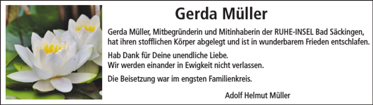 <p>Gerda Müller<br />Gerda Müller, Mitbegründerin und Mitinhaberin der RUHE-INSEL Bad Säckingen,<br />hat ihren stofﬂichen Körper abgelegt und ist in wunderbarem Frieden entschlafen.<br />Hab Dank für Deine unendliche Liebe.<br />Wir werden einander in Ewigkeit nicht verlassen.<br />Die Beisetzung war im engsten Familienkreis.<br />Adolf Helmut Müller</p>