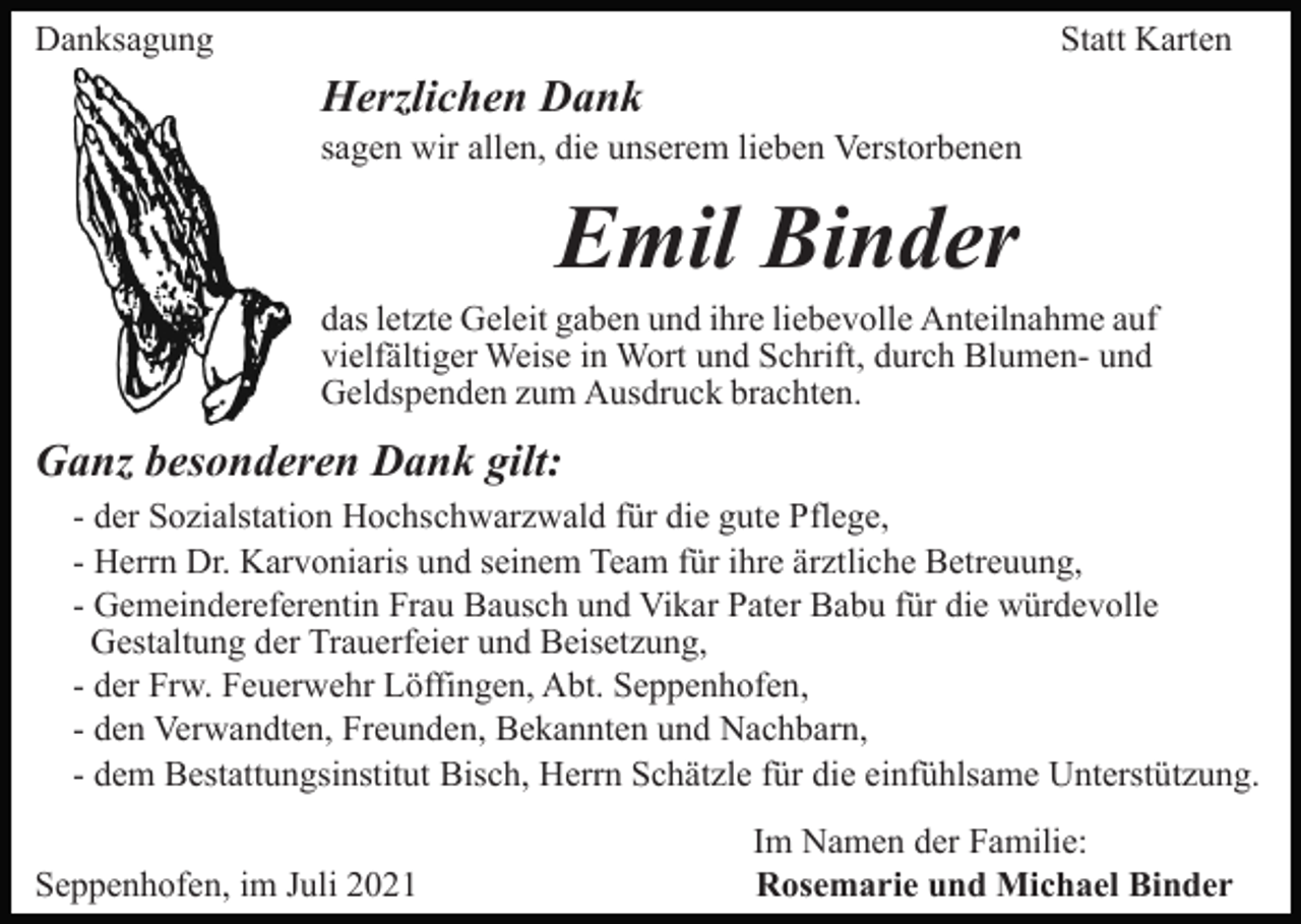 <p>Danksagung</p><p>Statt Karten</p><p>Herzlichen Dank<br />sagen wir allen, die unserem lieben Verstorbenen</p><p>Emil Binder<br />das letzte Geleit gaben und ihre liebevolle Anteilnahme auf<br />vielfältiger Weise in Wort und Schrift, durch Blumen- und<br />Geldspenden zum Ausdruck brachten.</p><p>Ganz besonderen Dank gilt:<br />- der Sozialstation Hochschwarzwald für die gute Pflege,<br />- Herrn Dr. Karvoniaris und seinem Team für ihre ärztliche Betreuung,<br />- Gemeindereferentin Frau Bausch und Vikar Pater Babu für die würdevolle<br />Gestaltung der Trauerfeier und Beisetzung,<br />- der Frw. Feuerwehr Löffingen, Abt. Seppenhofen,<br />- den Verwandten, Freunden, Bekannten und Nachbarn,<br />- dem Bestattungsinstitut Bisch, Herrn Schätzle für die einfühlsame Unterstützung.<br />Seppenhofen, im Juli 2021</p><p>Im Namen der Familie:<br />Rosemarie und Michael Binder</p>