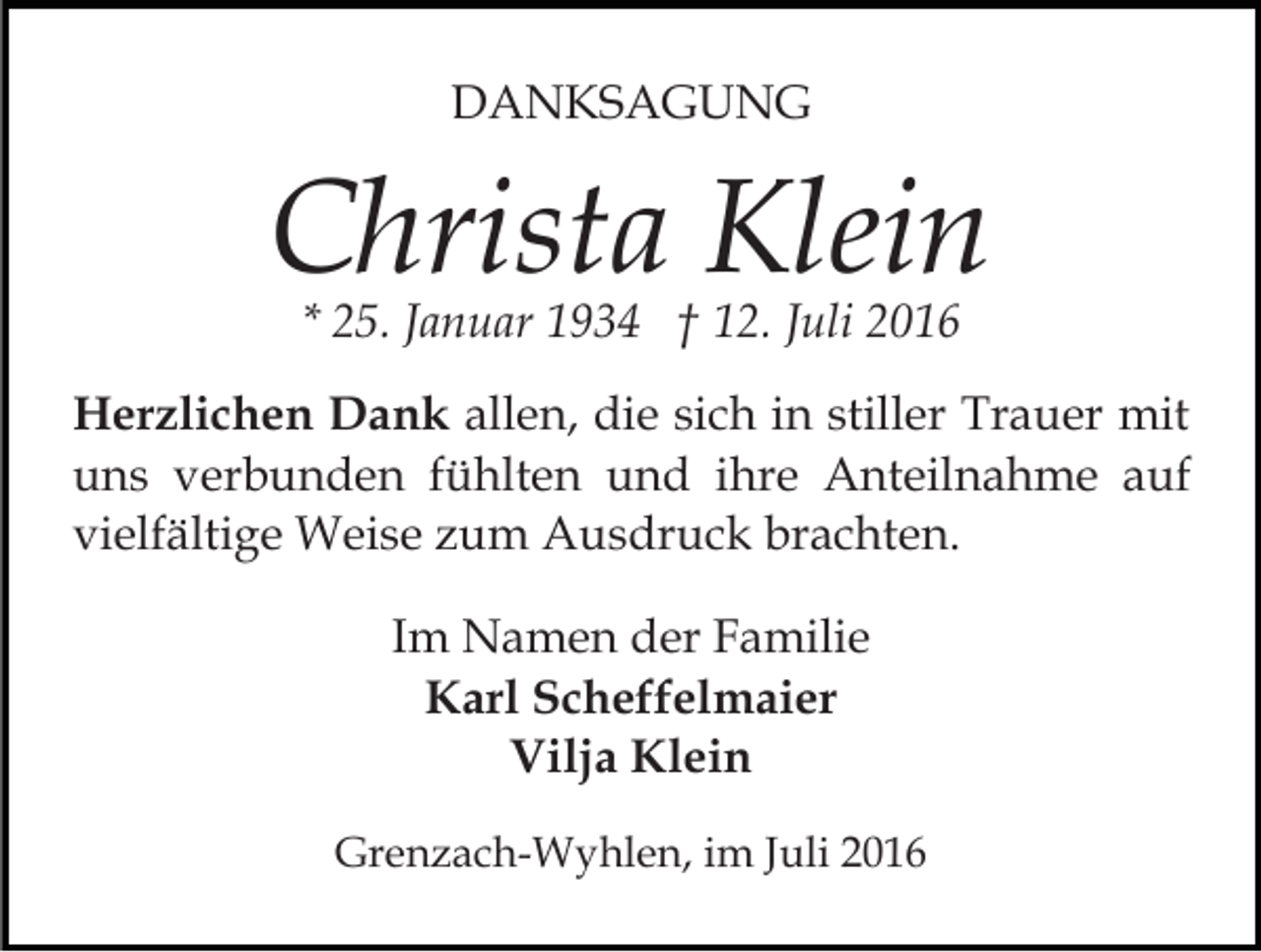 <p>DANKSAGUNG</p><p>Christa Klein<br />* 25. Januar 1934 † 12. Juli 2016</p><p>Herzlichen Dank allen, die sich in stiller Trauer mit<br />uns verbunden fühlten und ihre Anteilnahme auf<br />vielfältige Weise zum Ausdruck brachten.<br />Im Namen der Familie<br />Karl Scheffelmaier<br />Vilja Klein<br />Grenzach-Wyhlen, im Juli 2016</p>