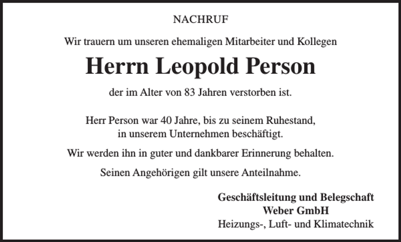 <p>NACHRUF<br />Wir trauern um unseren ehemaligen Mitarbeiter und Kollegen</p><p>Herrn Leopold Person<br />der im Alter von 83 Jahren verstorben ist.<br />Herr Person war 40 Jahre, bis zu seinem Ruhestand,<br />in unserem Unternehmen beschäftigt.<br />Wir werden ihn in guter und dankbarer Erinnerung behalten.<br />Seinen Angehörigen gilt unsere Anteilnahme.<br />Geschäftsleitung und Belegschaft<br />Weber GmbH<br />Heizungs-, Luft- und Klimatechnik</p>