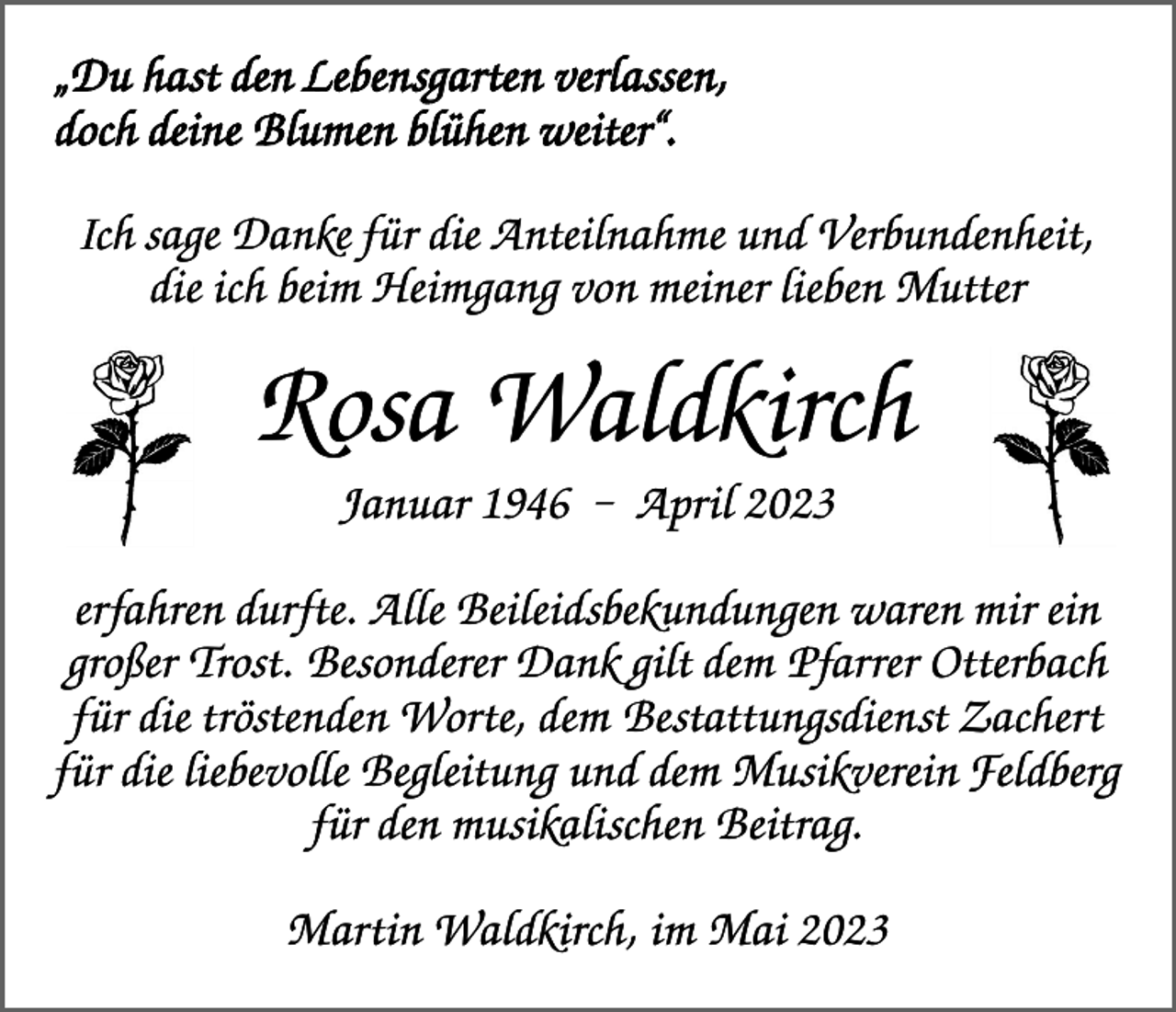 <p>„Du hast den Lebensgarten verlassen,<br />doch deine Blumen blühen weiter“.<br />Ich sage Danke für die Anteilnahme und Verbundenheit,<br />die ich beim Heimgang von meiner lieben Mutter</p><p>Rosa Waldkirch<br />Januar 1946 – April 2023<br />erfahren durfte. Alle Beileidsbekundungen waren mir ein<br />großer Trost. Besonderer Dank gilt dem Pfarrer Otterbach<br />für die tröstenden Worte, dem Bestattungsdienst Zachert<br />für die liebevolle Begleitung und dem Musikverein Feldberg<br />für den musikalischen Beitrag.<br />Martin Waldkirch, im Mai 2023</p>
