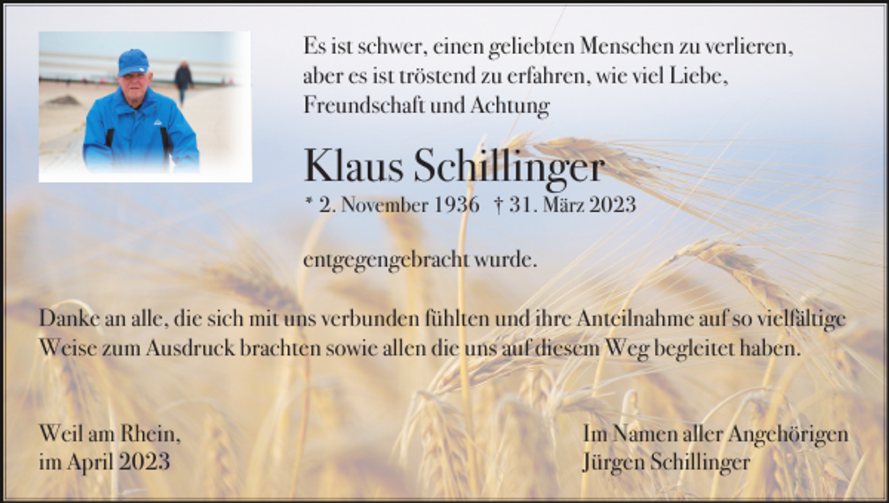 <p>Es ist schwer, einen geliebten Menschen zu verlieren,<br />aber es ist tröstend zu erfahren, wie viel Liebe,<br />Freundschaft und Achtung</p><p>Klaus Schillinger<br />* 2. November 1936 † 31. März 2023</p><p>entgegengebracht wurde.<br />Danke an alle, die sich mit uns verbunden fühlten und ihre Anteilnahme auf so vielfältige<br />Weise zum Ausdruck brachten sowie allen die uns auf diesem Weg begleitet haben.</p><p>Weil am Rhein,<br />im April 2023</p><p>Im Namen aller Angehörigen<br />Jürgen Schillinger</p>