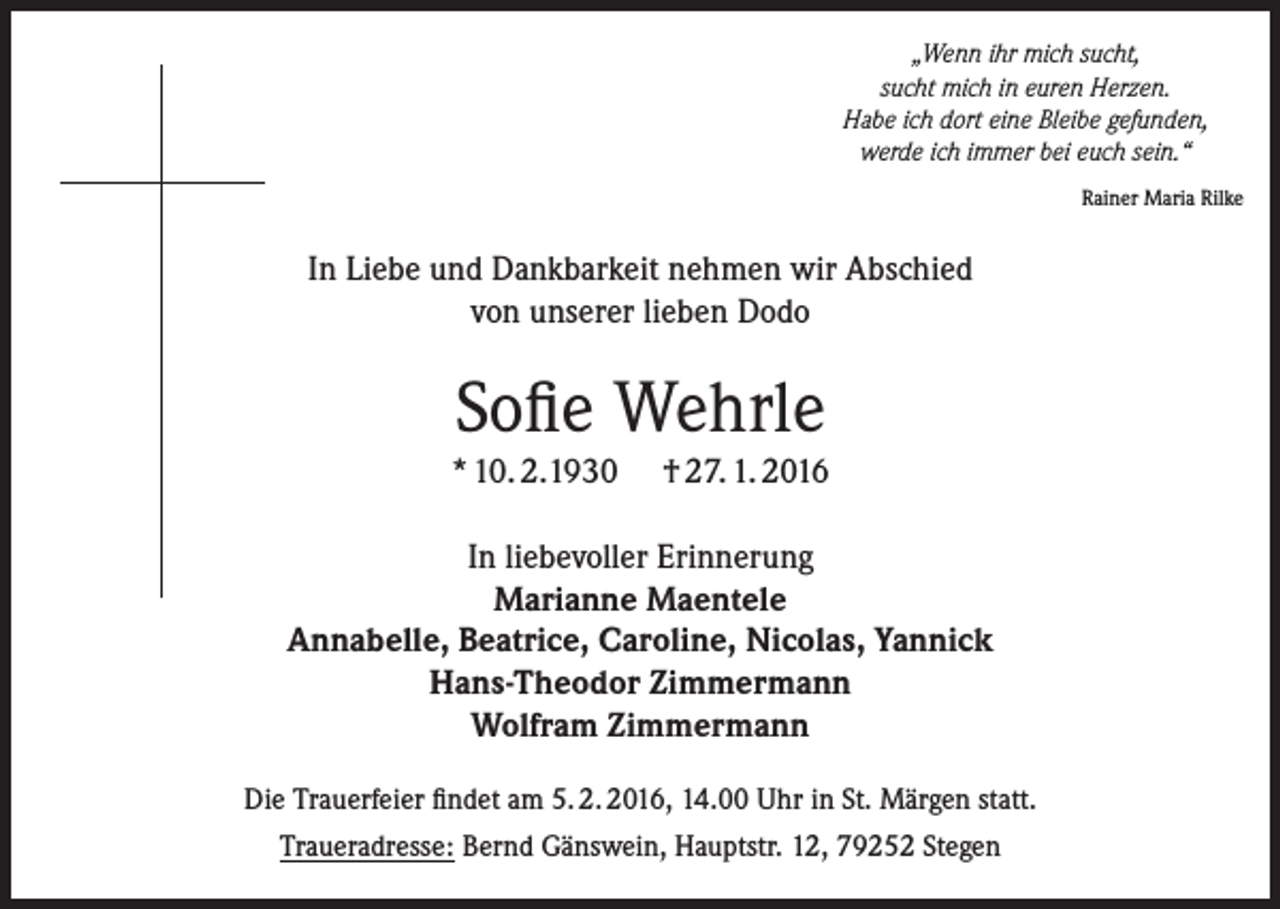 <p>„Wenn ihr mich sucht,<br />sucht mich in euren Herzen.<br />Habe ich dort eine Bleibe gefunden,<br />werde ich immer bei euch sein.“<br />Rainer Maria Rilke</p><p>In Liebe und Dankbarkeit nehmen wir Abschied<br />von unserer lieben Dodo</p><p>Sofie Wehrle<br />* 10. 2.1930</p><p>† 27. 1. 2016</p><p>In liebevoller Erinnerung<br />Marianne Maentele<br />Annabelle, Beatrice, Caroline, Nicolas, Yannick<br />Hans-Theodor Zimmermann<br />Wolfram Zimmermann<br />Die Trauerfeier findet am 5. 2. 2016, 14.00 Uhr in St. Märgen statt.<br />Traueradresse: Bernd Gänswein, Hauptstr. 12, 79252 Stegen</p>