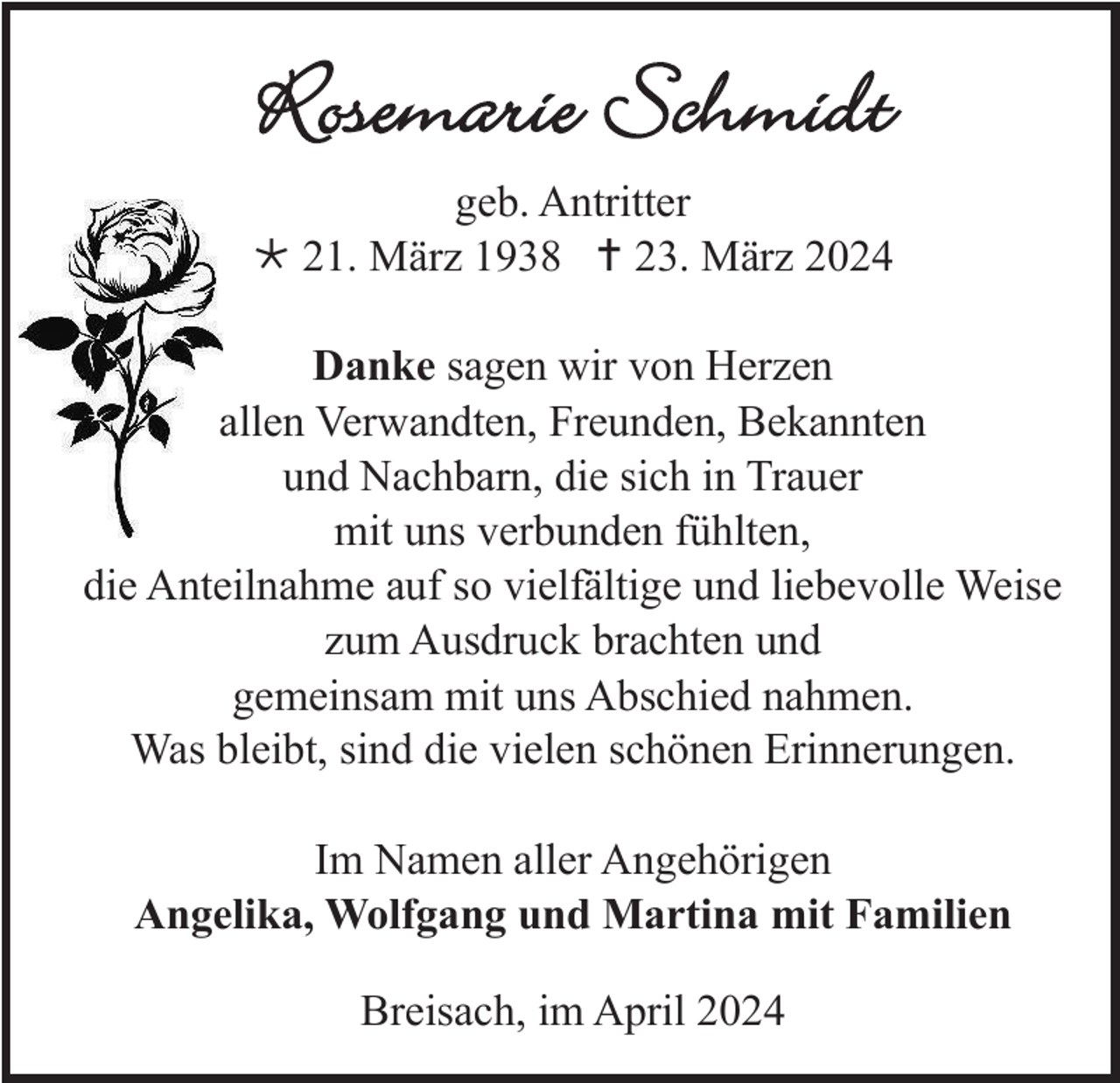 <p>Rosemarie Schmidt<br />geb. Antritter<br />* 21. März 1938 <span>†</span> 23. März 2024<br />Danke sagen wir von Herzen<br />allen Verwandten, Freunden, Bekannten<br />und Nachbarn, die sich in Trauer<br />mit uns verbunden fühlten,<br />die Anteilnahme auf so vielfältige und liebevolle Weise<br />zum Ausdruck brachten und<br />gemeinsam mit uns Abschied nahmen.<br />Was bleibt, sind die vielen schönen Erinnerungen.<br />Im Namen aller Angehörigen<br />Angelika, Wolfgang und Martina mit Familien<br />Breisach, im April 2024</p>