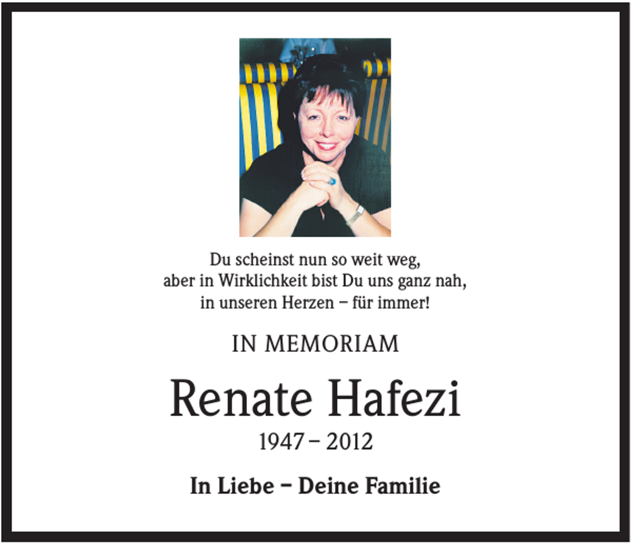 <p>Du scheinst nun so weit weg,<br />aber in Wirklichkeit bist Du uns ganz nah,<br />in unseren Herzen – für immer!</p><p>IN MEMORIAM</p><p>Renate Hafezi<br />1947 – 2012<br />In Liebe – Deine Familie</p>