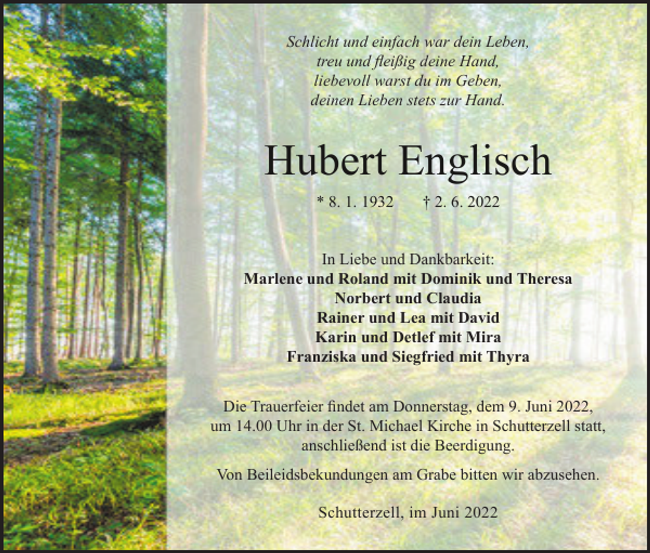 <p>Schlicht und einfach war dein Leben,<br />treu und fleißig deine Hand,<br />liebevoll warst du im Geben,<br />deinen Lieben stets zur Hand.</p><p>Hubert Englisch<br />* 8. 1. 1932</p><p>† 2. 6. 2022</p><p>In Liebe und Dankbarkeit:<br />Marlene und Roland mit Dominik und Theresa<br />Norbert und Claudia<br />Rainer und Lea mit David<br />Karin und Detlef mit Mira<br />Franziska und Siegfried mit Thyra<br />Die Trauerfeier findet am Donnerstag, dem 9. Juni 2022,<br />um 14.00 Uhr in der St. Michael Kirche in Schutterzell statt,<br />anschließend ist die Beerdigung.<br />Von Beileidsbekundungen am Grabe bitten wir abzusehen.<br />Schutterzell, im Juni 2022</p>