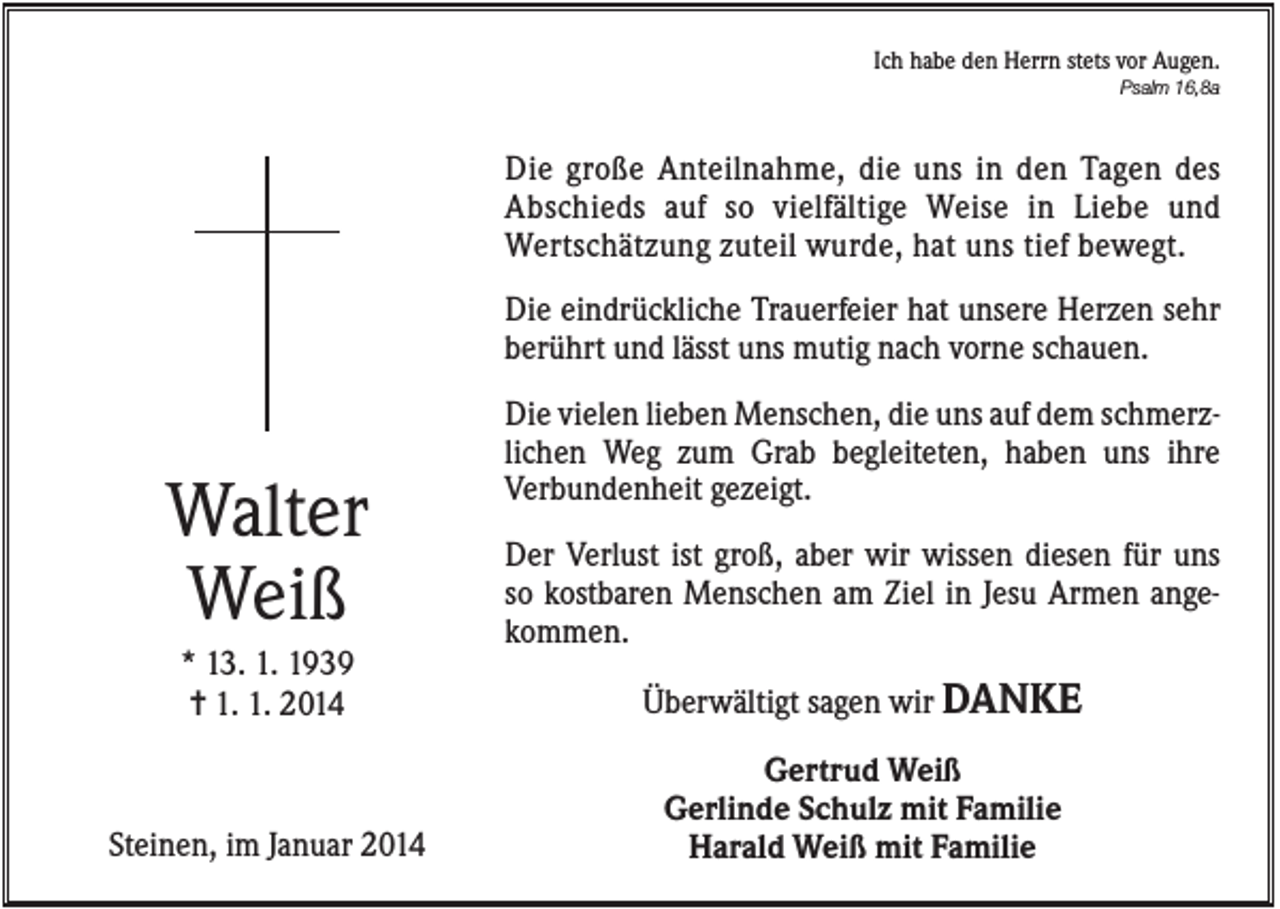 <p>Ich habe den Herrn stets vor Augen.<br />Psalm 16,8a</p><p>Die große Anteilnahme, die uns in den Tagen des<br />Abschieds auf so vielfältige Weise in Liebe und<br />Wertschätzung zuteil wurde, hat uns tief bewegt.<br />Die eindrückliche Trauerfeier hat unsere Herzen sehr<br />berührt und lässt uns mutig nach vorne schauen.</p><p>Walter<br />Weiß</p><p>Die vielen lieben Menschen, die uns auf dem schmerzlichen Weg zum Grab begleiteten, haben uns ihre<br />Verbundenheit gezeigt.<br />Der Verlust ist groß, aber wir wissen diesen für uns<br />so kostbaren Menschen am Ziel in Jesu Armen angekommen.</p><p>* 13. 1. 1939<br />✝ 1. 1. 2014</p><p>Überwältigt sagen wir DANKE</p><p>Steinen, im Januar 2014</p><p>Gertrud Weiß<br />Gerlinde Schulz mit Familie<br />Harald Weiß mit Familie</p>