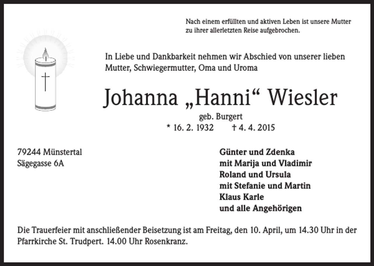 <p>In Liebe und Dankbarkeit nehmen wir Abschied von unserer lieben<br />Mutter, Schwiegermutter, Oma und Uroma</p><p>79244 Münstertal<br />Sägegasse 6A</p><p>Nach einem erfüllten und aktiven Leben ist unsere Mutter<br />zu ihrer allerletzten Reise aufgebrochen.</p><p>Johanna „Hanni“ Wiesler<br />geb. Burgert<br />* 16. 2. 1932 † 4. 4. 2015</p><p>Günter und Zdenka<br />mit Marija und Vladimir<br />Roland und Ursula<br />mit Stefanie und Martin<br />Klaus Karle<br />und alle Angehörigen</p><p>Die Trauerfeier mit anschließender Beisetzung ist am Freitag, den 10. April, um 14.30 Uhr in der<br />Pfarrkirche St. Trudpert. 14.00 Uhr Rosenkranz.</p>
