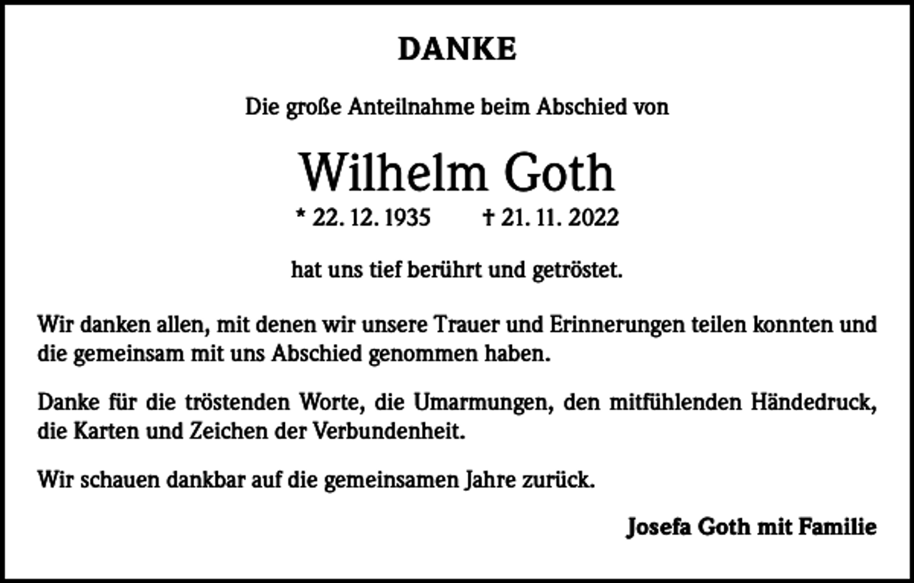 <p>DANKE<br />Die große Anteilnahme beim Abschied von</p><p>Wilhelm Goth</p><p>* 22. 12. 1935 † 21. 11. 2022<br />hat uns tief berührt und getröstet.<br />Wir danken allen, mit denen wir unsere Trauer und Erinnerungen teilen konnten und<br />die gemeinsam mit uns Abschied genommen haben.<br />Danke für die tröstenden Worte, die Umarmungen, den mitfühlenden Händedruck,<br />die K<br />­ arten und Zeichen der Verbundenheit.<br />Wir schauen dankbar auf die gemeinsamen Jahre zurück.<br />Josefa Goth mit Familie</p>