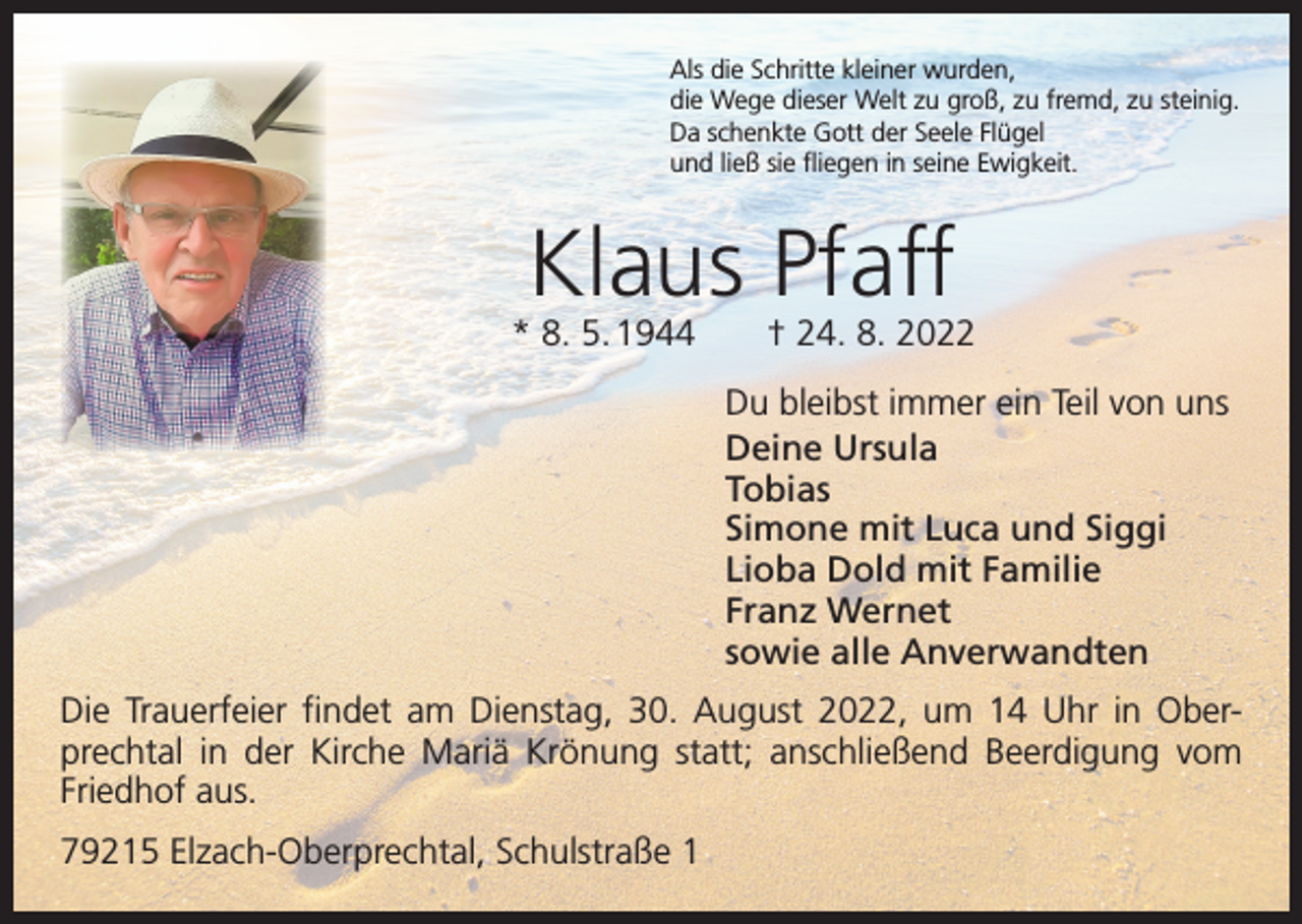<p>Als die Schritte kleiner wurden,<br />die Wege dieser Welt zu groß, zu fremd, zu steinig.<br />Da schenkte Gott der Seele Flügel<br />und ließ sie fliegen in seine Ewigkeit.</p><p>Klaus Pfaff</p><p>* 8. 5. 1944 † 24. 8. 2022<br />Du bleibst immer ein Teil von uns<br />Deine Ursula<br />Tobias<br />Simone mit Luca und Siggi<br />Lioba Dold mit Familie<br />Franz Wernet<br />sowie alle Anverwandten<br />Die Trauerfeier findet am Dienstag, 30. August 2022, um 14 Uhr in Oberprechtal in der Kirche Mariä Krönung statt; anschließend Beerdigung vom<br />Friedhof aus.<br />79215 Elzach-Oberprechtal, Schulstraße 1</p>