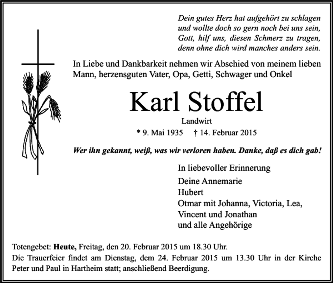<p>Dein gutes Herz hat aufgehört zu schlagen<br />und wollte doch so gern noch bei uns sein,<br />Gott, hilf uns, diesen Schmerz zu tragen,<br />denn ohne dich wird manches anders sein.</p><p>In Liebe und Dankbarkeit nehmen wir Abschied von meinem lieben<br />Mann, herzensguten Vater, Opa, Getti, Schwager und Onkel</p><p>Karl Stoffel<br />Landwirt<br />* 9. Mai 1935 † 14. Februar 2015</p><p>Wer ihn gekannt, weiß, was wir verloren haben. Danke, daß es dich gab!</p><p>In liebevoller Erinnerung<br />Deine Annemarie<br />Hubert<br />Otmar mit Johanna, Victoria, Lea,<br />Vincent und Jonathan<br />und alle Angehörige<br />Totengebet: Heute, Freitag, den 20. Februar 2015 um 18.30 Uhr.<br />Die Trauerfeier findet am Dienstag, dem 24. Februar 2015 um 13.30 Uhr in der Kirche<br />Peter und Paul in Hartheim statt; anschließend Beerdigung.</p>