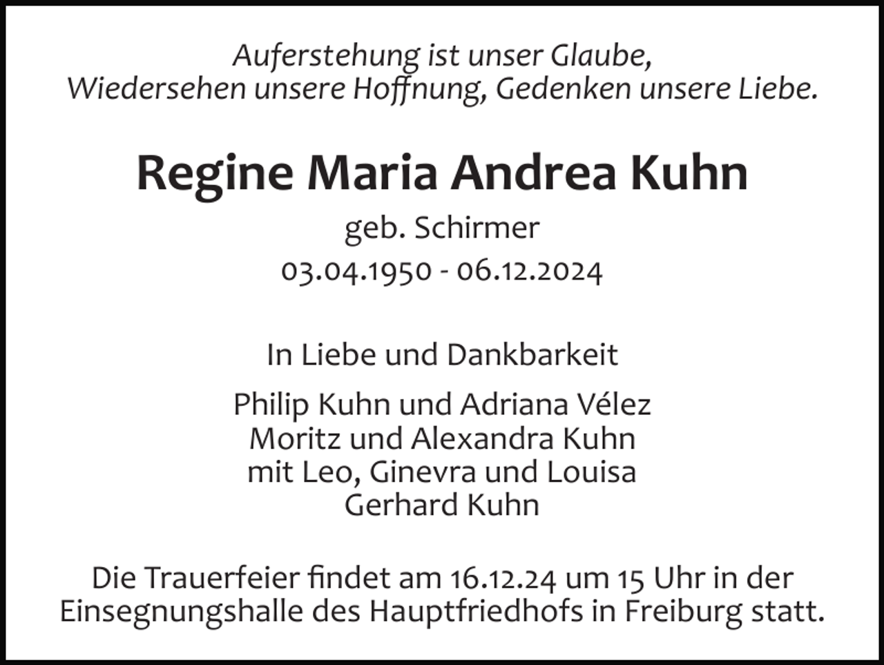 <p>Auferstehung ist unser Glaube,<br />Wiedersehen unsere Hoﬀnung, Gedenken unsere Liebe.</p><p>Regine Maria Andrea Kuhn<br />geb. Schirmer<br />03.04.1950 ­ 06.12.2024<br />In Liebe und Dankbarkeit<br />Philip Kuhn und Adriana Vélez<br />Moritz und Alexandra Kuhn<br />mit Leo, Ginevra und Louisa<br />Gerhard Kuhn<br />Die Trauerfeier ﬁndet am 16.12.24 um 15 Uhr in der<br />Einsegnungshalle des Hauptfriedhofs in Freiburg statt.</p>