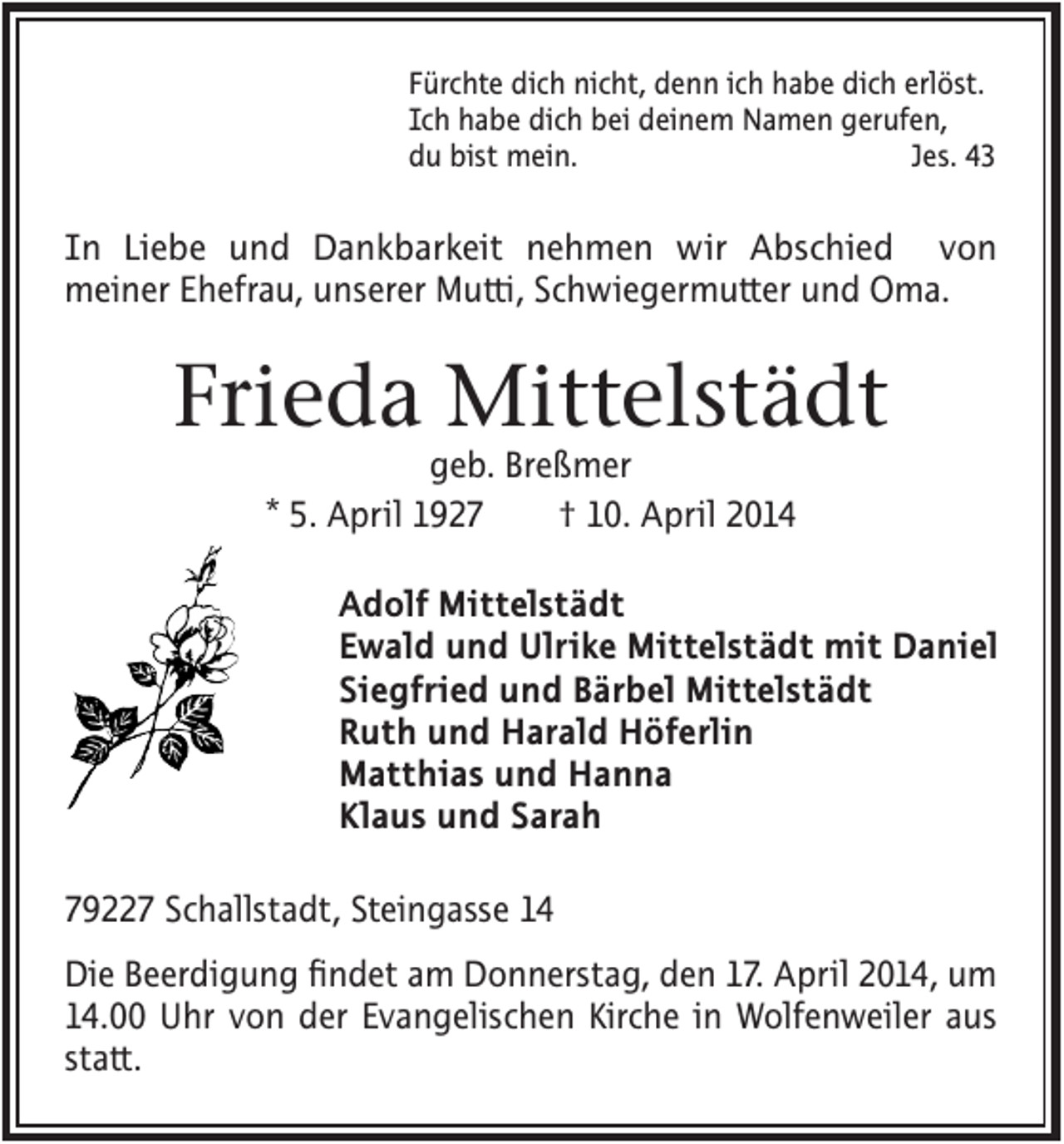 <p>Fürchte dich nicht, denn ich habe dich erlöst.<br />Ich habe dich bei deinem Namen gerufen,<br />du bist mein.<br />Jes. 43</p><p>In Liebe und Dankbarkeit nehmen wir Abschied von<br />meiner Ehefrau, unserer Mutti, Schwiegermutter und Oma.</p><p>Frieda Mittelstädt<br />geb. Breßmer<br />* 5. April 1927<br />† 10. April 2014<br />Adolf Mittelstädt<br />Ewald und Ulrike Mittelstädt mit Daniel<br />Siegfried und Bärbel Mittelstädt<br />Ruth und Harald Höferlin<br />Matthias und Hanna<br />Klaus und Sarah<br />79227 Schallstadt, Steingasse 14<br />Die Beerdigung findet am Donnerstag, den 17. April 2014, um<br />14.00 Uhr von der Evangelischen Kirche in Wolfenweiler aus<br />statt.</p>