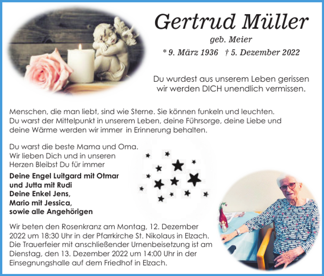 <p>Gertrud Müller<br />geb. Meier<br />* 9. März 1936 † 5. Dezember 2022<br />Du wurdest aus unserem Leben gerissen<br />wir werden DICH unendlich vermissen.<br />Menschen, die man liebt, sind wie Sterne. Sie können funkeln und leuchten.<br />Du warst der Mittelpunkt in unserem Leben, deine Führsorge, deine Liebe und<br />deine Wärme werden wir immer in Erinnerung behalten.<br />Du warst die beste Mama und Oma.<br />Wir lieben Dich und in unseren<br />Herzen Bleibst Du für immer<br />Deine Engel Luitgard mit Otmar<br />und Jutta mit Rudi<br />Deine Enkel Jens,<br />Mario mit Jessica,<br />sowie alle Angehörigen<br />Wir beten den Rosenkranz am Montag, 12. Dezember<br />2022 um 18:30 Uhr in der Pfarrkirche St. Nikolaus in Elzach.<br />Die Trauerfeier mit anschließender Urnenbeisetzung ist am<br />Dienstag, den 13. Dezember 2022 um 14:00 Uhr in der<br />Einsegnungshalle auf dem Friedhof in Elzach.</p>