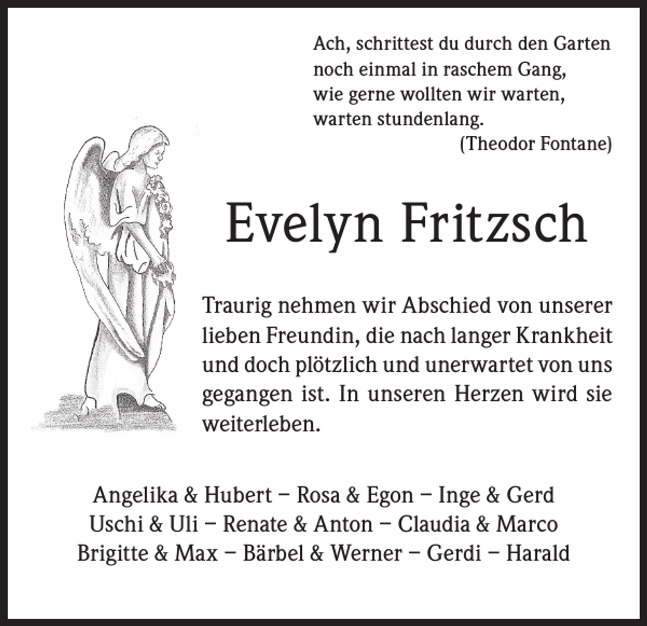 <p>Ach, schrittest du durch den Garten<br />noch einmal in raschem Gang,<br />wie gerne wollten wir warten,<br />warten stundenlang.<br />(Theodor Fontane)</p><p>Evelyn Fritzsch<br />Traurig nehmen wir Abschied von unserer<br />lieben Freundin, die nach langer Krankheit<br />und doch plötzlich und unerwartet von uns<br />gegangen ist. In unseren Herzen wird sie<br />weiterleben.<br />Angelika &amp; Hubert – Rosa &amp; Egon – Inge &amp; Gerd<br />Uschi &amp; Uli – Renate &amp; Anton – Claudia &amp; Marco<br />Brigitte &amp; Max – Bärbel &amp; Werner – Gerdi – Harald</p>