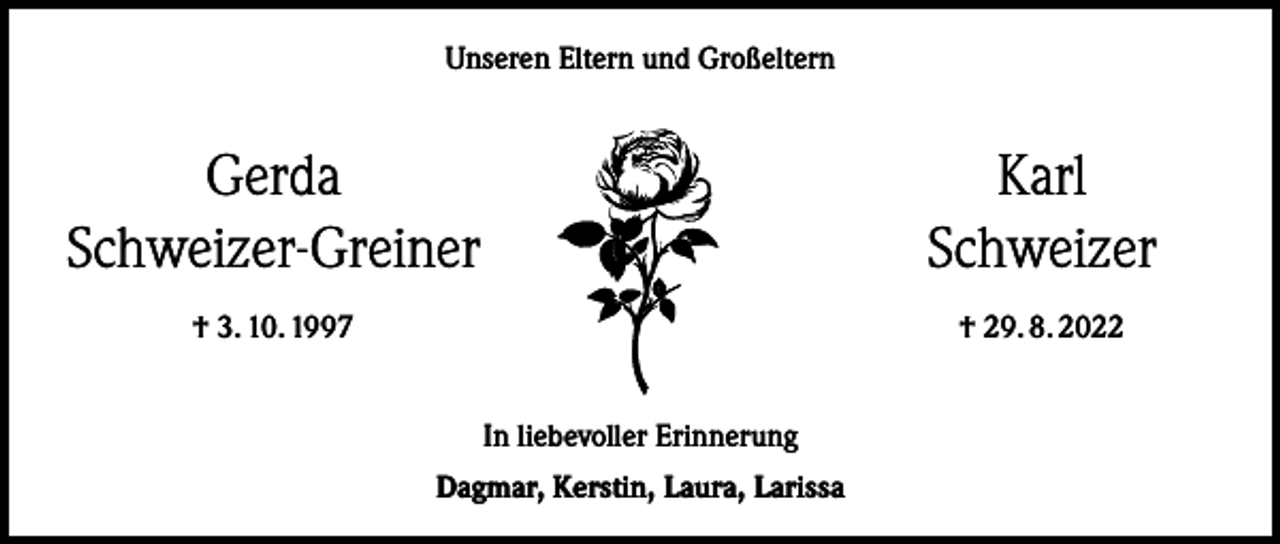 <p>Unseren Eltern und Großeltern</p><p>Gerda<br />Schweizer-Greiner</p><p>† 3. 10. 1997</p><p>Karl<br />Schweizer<br />† 29. 8. 2022</p><p>In liebevoller Erinnerung<br />Dagmar, Kerstin, Laura, Larissa</p>