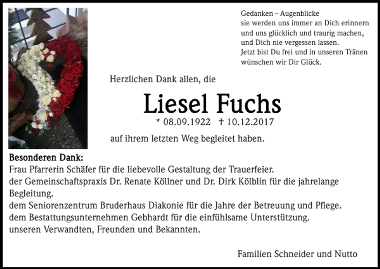 <p>GGedanken<br />e d a n k e n - - AAugenblicke<br />u g e n bli c k e<br />siee werden<br />erinnern<br />si<br />w er d e n uns<br />u ns iimmer<br />m m er an<br />a n Dich<br />Di c h eri<br />n n er n<br />uund<br />n d uuns<br />ns glglücklich<br />ü c kli c h uund<br />n d trtraurig<br />a uri g machen,<br />m a c h e n,<br />uund<br />n d Dich<br />Di c h nie<br />ni e vvergessen<br />er g ess e n lassen.<br />l ass e n.<br />frei<br />JJetzt<br />et zt bist<br />bist Du<br />D u fr<br />ei und<br />u n d iinn unseren<br />u ns er e n Tränen<br />Tr ä n e n<br />wwünschen<br />ü ns c h e n wir<br />üc k .<br />wir Dir<br />Dir GlGlück.</p><p>Herzlichen<br />allen,<br />H er zli c h e n DDank<br />a n k all<br />e n, ddie<br />ie</p><p>** 08.09.1922<br />0 8. 0 9. 1 9 †<br />† 10.12.2017<br />1 0. 1 2. 2 0 1 7<br />aauf<br />uf iihrem<br />hr e m lletzten<br />et zt e n Weg<br />W e g begleitet<br />b e gl eit et haben.<br />h a b e n.<br />Fr<br />a u Pfarrerin<br />Pf arr eri n SSchäfer<br />c h äf er ffür<br />ü r die<br />di e liliebevolle<br />e b e v oll e Gestaltung<br />G est alt u ng der<br />d er Trauerfeier.<br />Tr a u erf ei er.<br />Frau<br />dder<br />er Gemeinschaftspraxis<br />G e m ei ns c h afts pr a xis Dr.<br />Dr. Renate<br />R e n at e Köllner<br />K öll n er und<br />u n d Dr.<br />k KKölblin<br />öl bli n f für<br />ür didie<br />e j jahrelange<br />a hr el a n g e<br />Dr. Dir<br />Dirk<br />BBegleitung.<br />e gl eit u n g.<br />ddem<br />e m SSeniorenzentrum<br />e ni or e n z e ntr u m Bruderhaus<br />B r u d er h a us Diakonie<br />Di a k o ni e ffür<br />ür die<br />di e Jahre<br />J a hr e der<br />d er Betreuung<br />B etr e u u n g und<br />un d PPﬂege.<br />ﬂ e g e.<br />dem<br />die<br />d e m Bestattungsunternehmen<br />B est att u n gs u nt er n e h m e n Gebhardt<br />G e b h ar dt ffür<br />ür di<br />e eeinfühlsame<br />i nf ü hls a m e Unterstützung.<br />U nt erst üt z u ng.<br />unseren<br />Freunden<br />u ns er e n Verwandten,<br />V er w a n dt e n, Fr<br />e u n d e n und<br />u n d Bekannten.<br />B e k a n nt e n.<br />FFamilien<br />a mili e n SSchneider<br />c h n ei d er und<br />u n d NNutto<br />utt o</p>