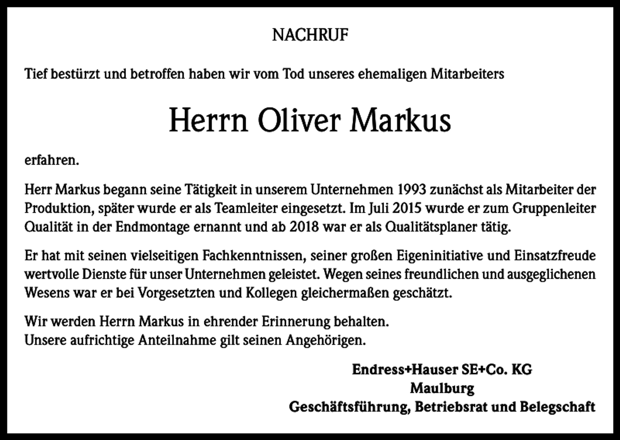 <p>NACHRUF<br />Tief bestürzt und betroffen haben wir vom Tod unseres ehemaligen Mitarbeiters</p><p>Herrn Oliver Markus<br />erfahren.<br />Herr Markus begann seine Tätigkeit in unserem Unternehmen 1993 zunächst als Mitarbeiter der<br />Produktion, später wurde er als Teamleiter eingesetzt. Im Juli 2015 wurde er zum Gruppenleiter<br />Qualität in der Endmontage ernannt und ab 2018 war er als Qualitätsplaner tätig.<br />Er hat mit seinen vielseitigen Fachkenntnissen, seiner großen Eigeninitiative und Einsatzfreude<br />wertvolle Dienste für unser Unternehmen geleistet. Wegen seines freundlichen und ausgeglichenen<br />Wesens war er bei Vorgesetzten und Kollegen gleichermaßen geschätzt.<br />Wir werden Herrn Markus in ehrender Erinnerung behalten.<br />Unsere aufrichtige Anteilnahme gilt seinen Angehörigen.<br />Endress+Hauser SE+Co. KG<br />Maulburg<br />Geschäftsführung, Betriebsrat und Belegschaft</p>