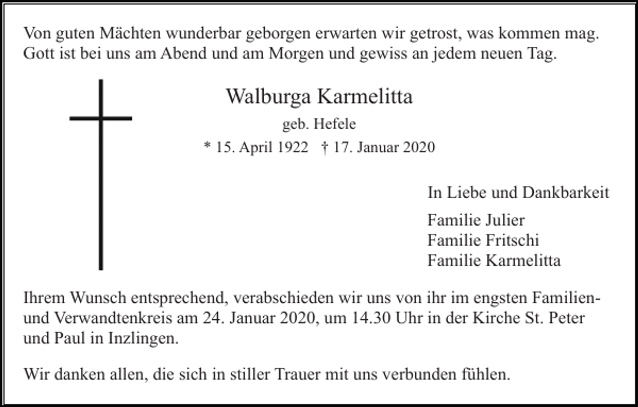 <p>Von guten Mächten wunderbar geborgen erwarten wir getrost, was kommen mag.<br />Gott ist bei uns am Abend und am Morgen und gewiss an jedem neuen Tag.</p><p>Walburga Karmelitta<br />geb. Hefele<br />* 15. April 1922 † 17. Januar 2020</p><p>In Liebe und Dankbarkeit<br />Familie Julier<br />Familie Fritschi<br />Familie Karmelitta<br />Ihrem Wunsch entsprechend, verabschieden wir uns von ihr im engsten Familienund Verwandtenkreis am 24. Januar 2020, um 14.30 Uhr in der Kirche St. Peter<br />und Paul in Inzlingen.<br />Wir danken allen, die sich in stiller Trauer mit uns verbunden fühlen.</p>