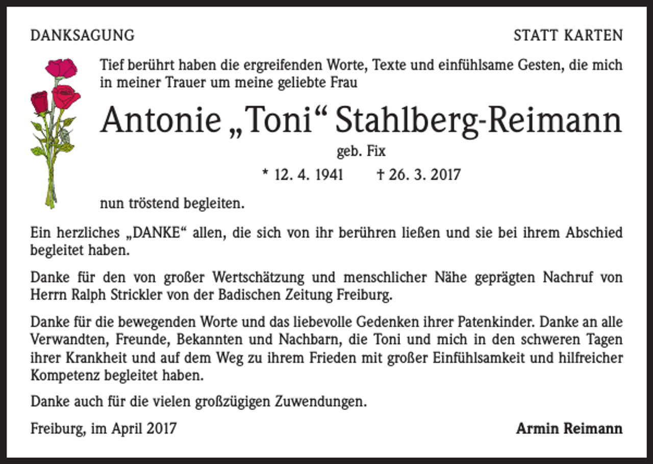 <p>DANKSAGUNG</p><p>STATT KARTEN</p><p>Tief berührt haben die ergreifenden Worte, Texte und einfühlsame Gesten, die mich<br />in meiner Trauer um meine geliebte Frau</p><p>Antonie „Toni“ Stahlberg-Reimann<br />geb. Fix<br />* 12. 4. 1941 † 26. 3. 2017</p><p>nun tröstend begleiten.<br />Ein herzliches „DANKE“ allen, die sich von ihr berühren ließen und sie bei ihrem Abschied<br />begleitet haben.<br />Danke für den von großer Wertschätzung und menschlicher Nähe geprägten Nachruf von<br />Herrn Ralph Strickler von der Badischen Zeitung Freiburg.<br />Danke für die bewegenden Worte und das liebevolle Gedenken ihrer Patenkinder. Danke an alle<br />Verwandten, Freunde, Bekannten und Nachbarn, die Toni und mich in den schweren Tagen<br />ihrer Krankheit und auf dem Weg zu ihrem Frieden mit großer Einfühlsamkeit und hilfreicher<br />Kompetenz begleitet haben.<br />Danke auch für die vielen großzügigen Zuwendungen.<br />Freiburg, im April 2017</p><p>Armin Reimann</p>