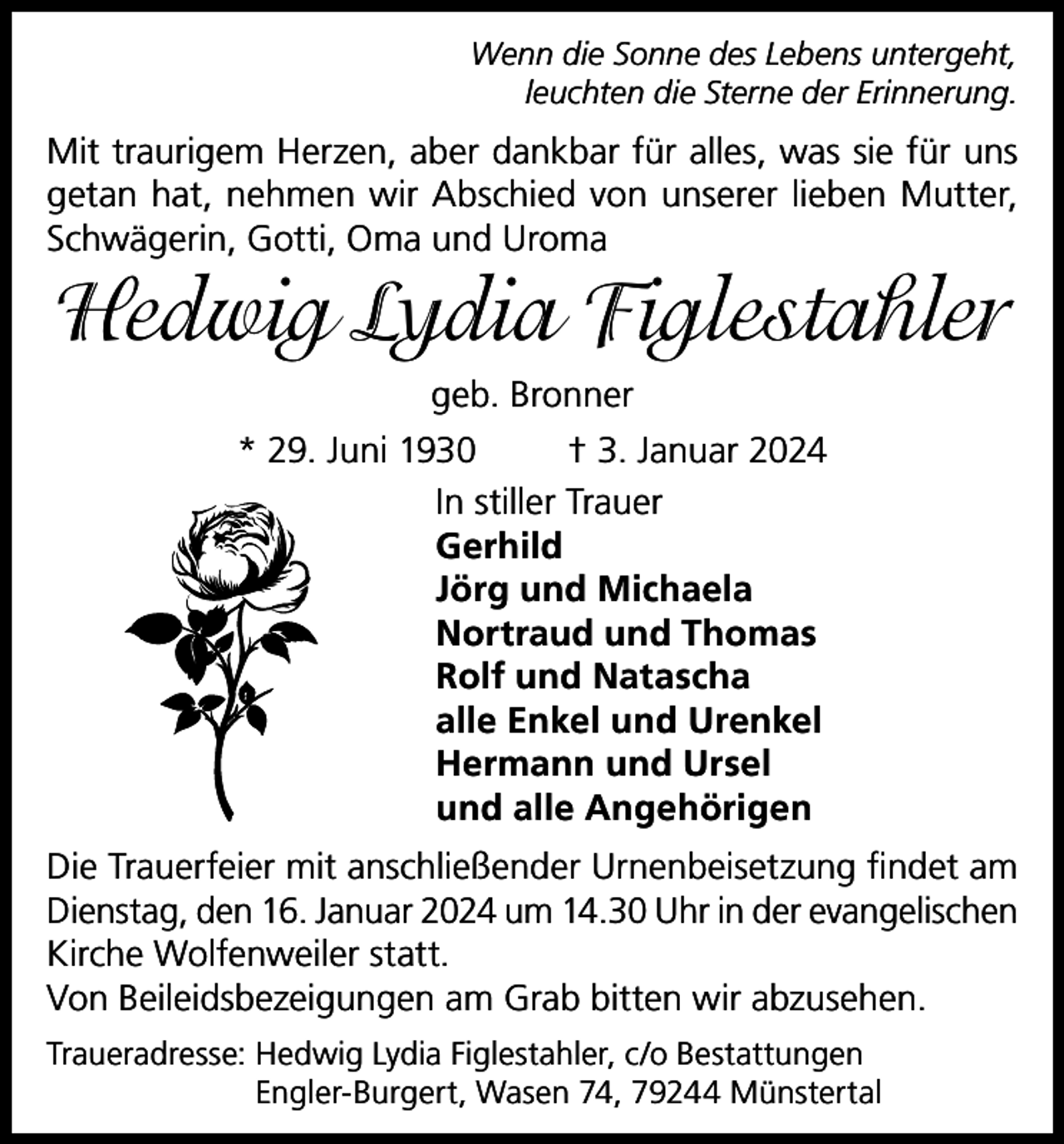 <p>Wenn die Sonne des Lebens untergeht,<br />leuchten die Sterne der Erinnerung.</p><p>Mit traurigem Herzen, aber dankbar für alles, was sie für uns<br />getan hat, nehmen wir Abschied von unserer lieben Mutter,<br />Schwägerin, Gotti, Oma und Uroma</p><p>Hedwig Lydia Figlestahler<br />geb. Bronner<br />* 29. Juni 1930<br />† 3. Januar 2024<br />In stiller Trauer<br />Gerhild<br />Jörg und Michaela<br />Nortraud und Thomas<br />Rolf und Natascha<br />alle Enkel und Urenkel<br />Hermann und Ursel<br />und alle Angehörigen<br />Die Trauerfeier mit anschließender Urnenbeisetzung findet am<br />Dienstag, den 16. Januar 2024 um 14.30 Uhr in der evangelischen<br />Kirche Wolfenweiler statt.<br />Von Beileidsbezeigungen am Grab bitten wir abzusehen.<br />Traueradresse: H<br />edwig Lydia Figlestahler, c/o Bestattungen<br />Engler-Burgert, Wasen 74, 79244 Münstertal</p>