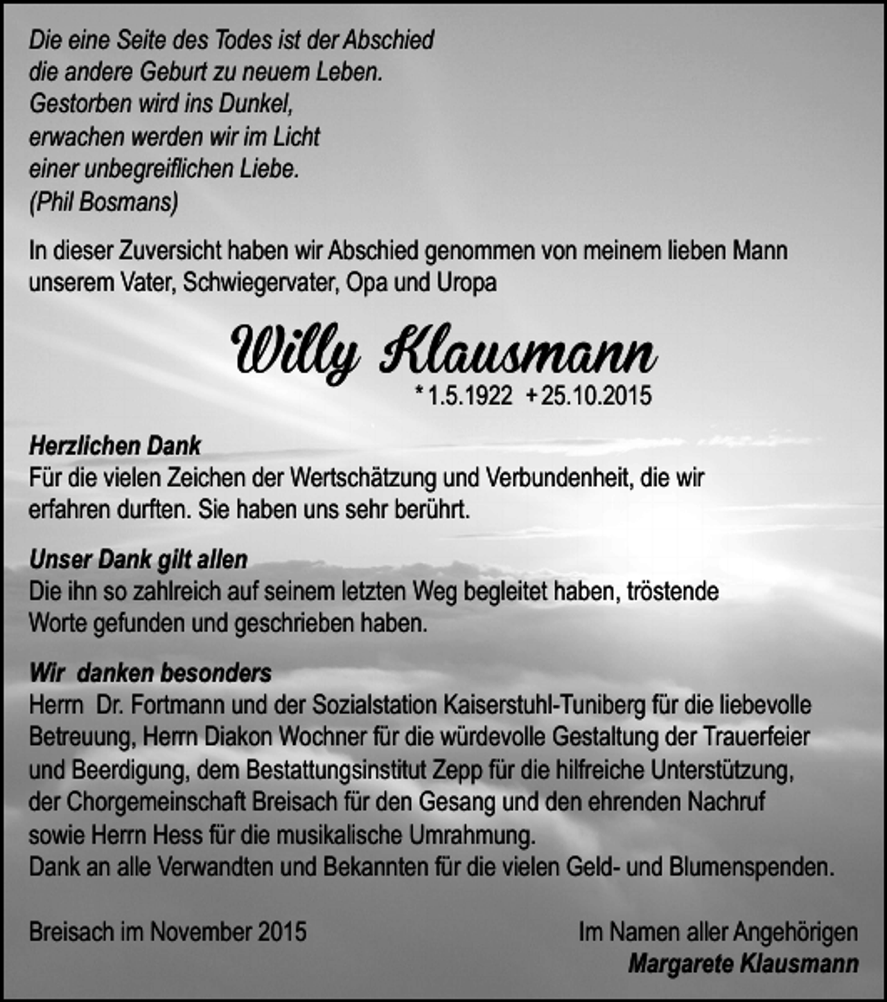 <p>Die eine Seite des Todes ist der Abschied<br />die andere Geburt zu neuem Leben.<br />Gestorben wird ins Dunkel,<br />erwachen werden wir im Licht<br />einer unbegreiﬂichen Liebe.<br />(Phil Bosmans)<br />In dieser Zuversicht haben wir Abschied genommen von meinem lieben Mann<br />unserem Vater, Schwiegervater, Opa und Uropa</p><p>Willy Klausmann<br />* 1.5.1922 + 25.10.2015</p><p>Herzlichen Dank<br />Für die vielen Zeichen der Wertschätzung und Verbundenheit, die wir<br />erfahren durften. Sie haben uns sehr berührt.<br />Unser Dank gilt allen<br />Die ihn so zahlreich auf seinem letzten Weg begleitet haben, tröstende<br />Worte gefunden und geschrieben haben.<br />Wir danken besonders<br />Herrn Dr. Fortmann und der Sozialstation Kaiserstuhl-Tuniberg für die liebevolle<br />Betreuung, Herrn Diakon Wochner für die würdevolle Gestaltung der Trauerfeier<br />und Beerdigung, dem Bestattungsinstitut Zepp für die hilfreiche Unterstützung,<br />der Chorgemeinschaft Breisach für den Gesang und den ehrenden Nachruf<br />sowie Herrn Hess für die musikalische Umrahmung.<br />Dank an alle Verwandten und Bekannten für die vielen Geld- und Blumenspenden.<br />Breisach im November 2015</p><p>Im Namen aller Angehörigen<br />Margarete Klausmann</p>