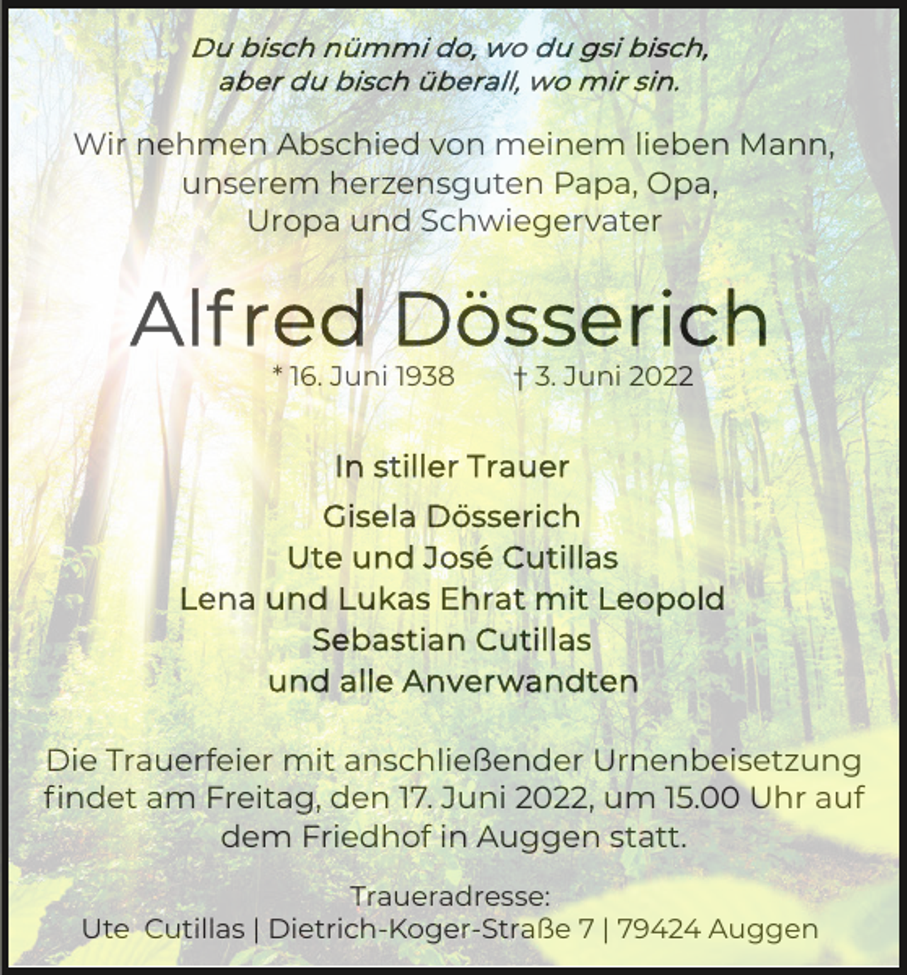 <p>Wir nehmen Abschied von meinem lieben Mann,<br />unserem herzensguten Papa, Opa,<br />Uropa und Schwiegervater</p><p>* 16. Juni 1938</p><p>† 3. Juni 2022</p><p>Die Trauerfeier mit anschließender Urnenbeisetzung<br />ﬁndet am Freitag, den 17. Juni 2022, um 15.00 Uhr auf<br />dem Friedhof in Auggen statt.<br />Traueradresse:<br />Ute Cutillas | Dietrich-Koger-Straße 7 | 79424 Auggen</p>