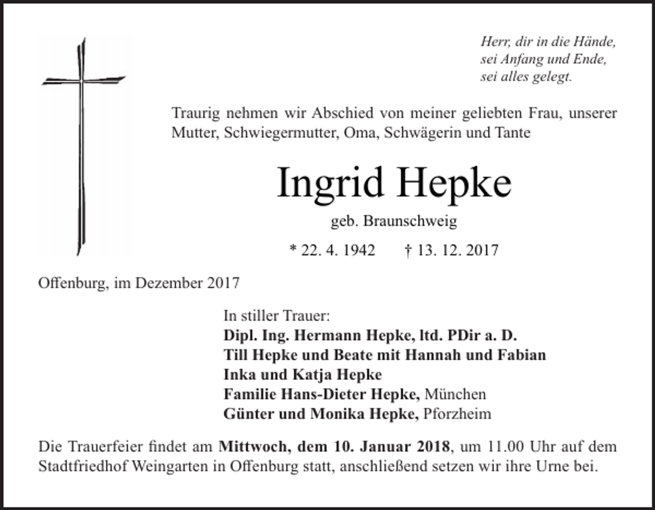 <p>Herr, dir in die Hände,<br />sei Anfang und Ende,<br />sei alles gelegt.</p><p>Traurig nehmen wir Abschied von meiner geliebten Frau, unserer<br />Mutter, Schwiegermutter, Oma, Schwägerin und Tante</p><p>Ingrid Hepke<br />geb. Braunschweig</p><p>* 22. 4. 1942</p><p>† 13. 12. 2017</p><p>Offenburg, im Dezember 2017<br />In stiller Trauer:<br />Dipl. Ing. Hermann Hepke, ltd. PDir a. D.<br />Till Hepke und Beate mit Hannah und Fabian<br />Inka und Katja Hepke<br />Familie Hans-Dieter Hepke, München<br />Günter und Monika Hepke, Pforzheim<br />Die Trauerfeier findet am Mittwoch, dem 10. Januar 2018, um 11.00 Uhr auf dem<br />Stadtfriedhof Weingarten in Offenburg statt, anschließend setzen wir ihre Urne bei.</p>