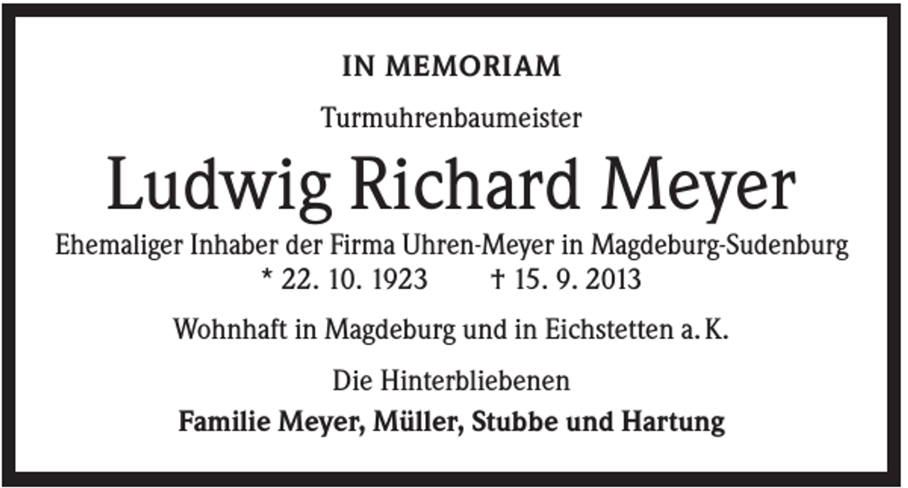 <p>IN MEMORIAM<br />Turmuhrenbaumeister</p><p>Ludwig Richard Meyer<br />Ehemaliger Inhaber der Firma Uhren-Meyer in Magdeburg-Sudenburg<br />* 22. 10. 1923<br />† 15. 9. 2013<br />Wohnhaft in Magdeburg und in Eichstetten a. K.<br />Die Hinterbliebenen<br />Familie Meyer, Müller, Stubbe und Hartung</p>