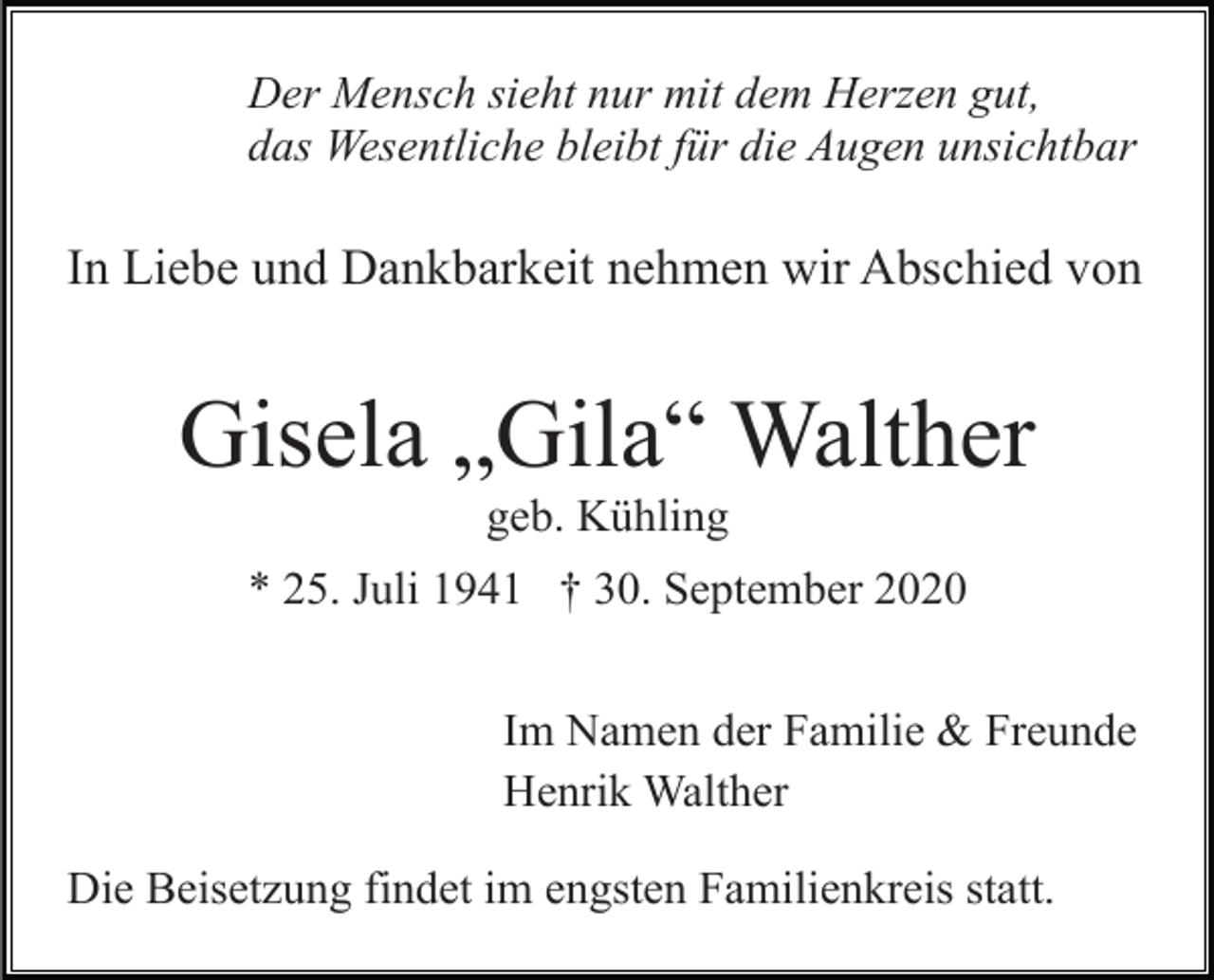 <p>Der Mensch sieht nur mit dem Herzen gut,<br />das Wesentliche bleibt für die Augen unsichtbar</p><p>In Liebe und Dankbarkeit nehmen wir Abschied von</p><p>Gisela „Gila“ Walther<br />geb. Kühling<br />* 25. Juli 1941 † 30. September 2020<br />Im Namen der Familie &amp; Freunde<br />Henrik Walther<br />Die Beisetzung findet im engsten Familienkreis statt.</p>