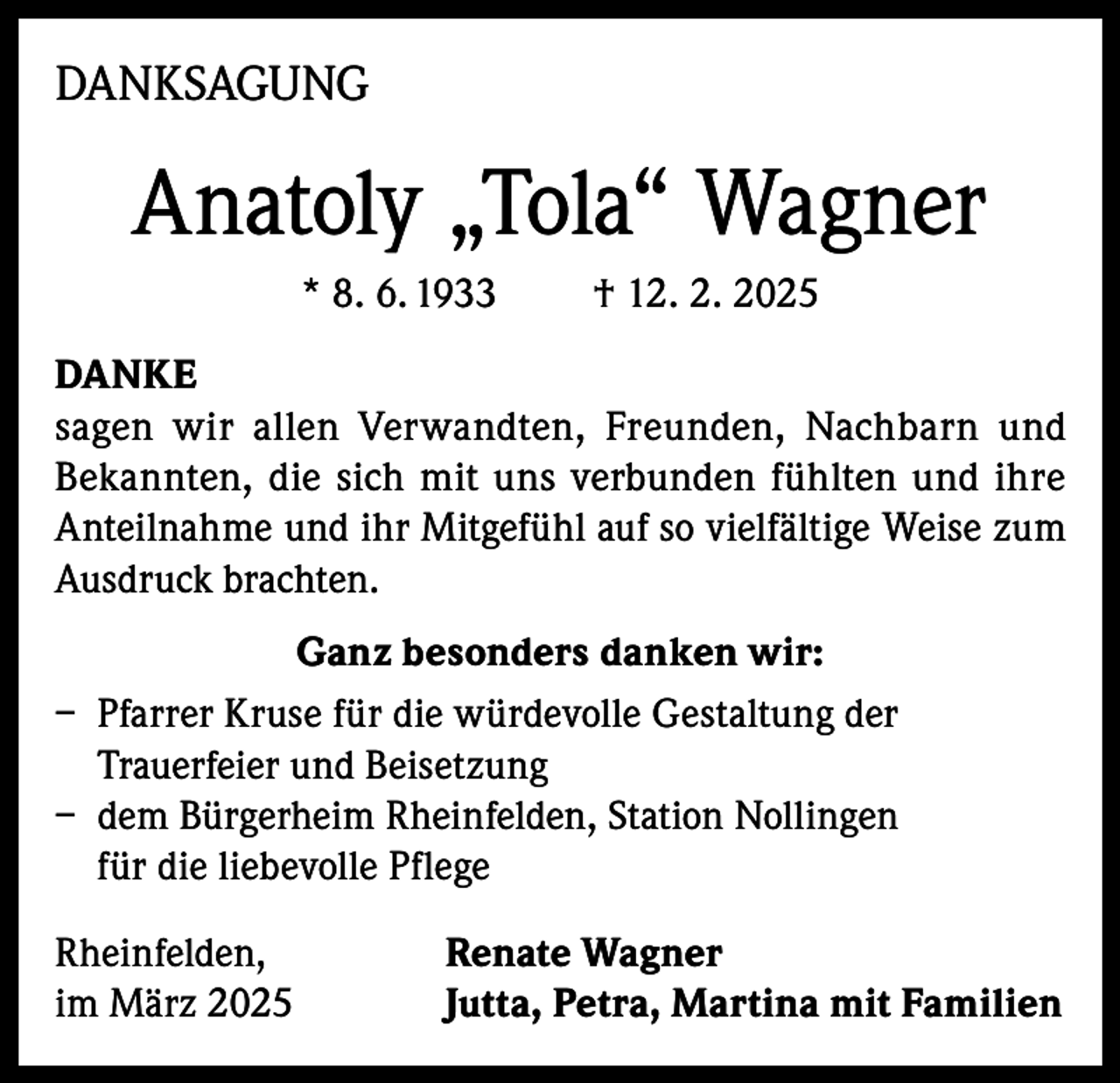 <p>DANKSAGUNG</p><p>Anatoly „Tola“ Wagner<br />* 8. 6. 1933</p><p>† 12. 2. 2025</p><p>DANKE<br />sagen wir allen Verwandten, Freunden, Nachbarn und<br />Bekannten, die sich mit uns verbunden fühlten und ihre<br />Anteilnahme und ihr Mitgefühl auf so vielfältige Weise zum<br />Ausdruck brachten.<br />Ganz besonders danken wir:<br />– Pfarrer Kruse für die würdevolle Gestaltung der<br />Trauerfeier und Beisetzung<br />– dem Bürgerheim Rheinfelden, Station Nollingen<br />für die liebevolle Pflege<br />Rheinfelden,<br />im März 2025</p><p>Renate Wagner<br />Jutta, Petra, Martina mit Familien</p>