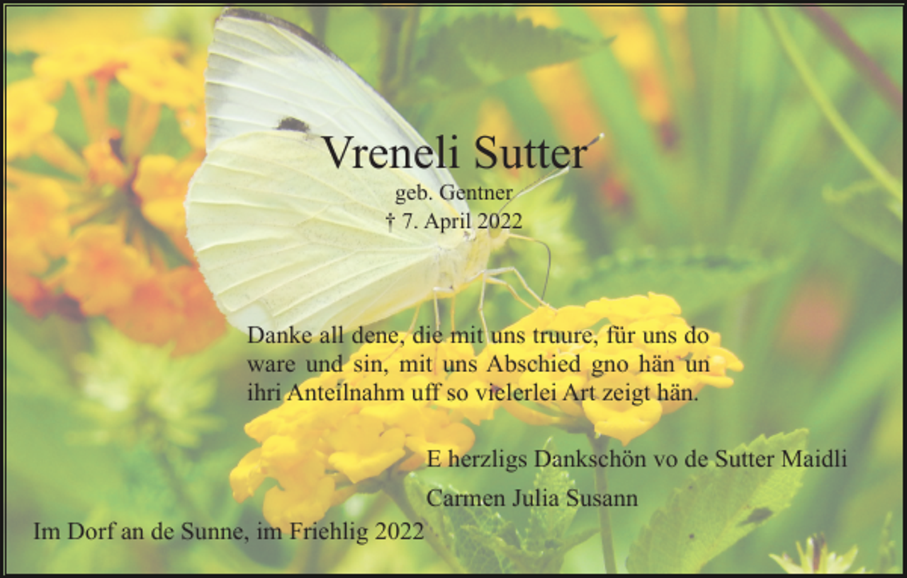 <p>Vreneli Sutter<br />geb. Gentner<br />† 7. April 2022</p><p>Danke all dene, die mit uns truure, für uns do<br />ware und sin, mit uns Abschied gno hän un<br />ihri Anteilnahm uff so vielerlei Art zeigt hän.<br />E herzligs Dankschön vo de Sutter Maidli<br />Carmen Julia Susann<br />Im Dorf an de Sunne, im Friehlig 2022</p>