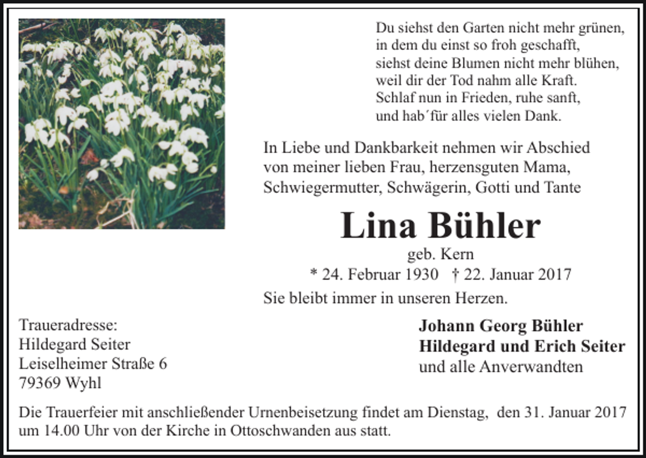 <p>Du siehst den Garten nicht mehr grünen,<br />in dem du einst so froh geschafft,<br />siehst deine Blumen nicht mehr blühen,<br />weil dir der Tod nahm alle Kraft.<br />Schlaf nun in Frieden, ruhe sanft,<br />und hab´für alles vielen Dank.</p><p>In Liebe und Dankbarkeit nehmen wir Abschied<br />von meiner lieben Frau, herzensguten Mama,<br />Schwiegermutter, Schwägerin, Gotti und Tante</p><p>Lina Bühler</p><p>geb. Kern<br />* 24. Februar 1930 † 22. Januar 2017<br />Sie bleibt immer in unseren Herzen.<br />Traueradresse:<br />Hildegard Seiter<br />Leiselheimer Straße 6<br />79369 Wyhl</p><p>Johann Georg Bühler<br />Hildegard und Erich Seiter<br />und alle Anverwandten</p><p>Die Trauerfeier mit anschließender Urnenbeisetzung findet am Dienstag, den 31. Januar 2017<br />um 14.00 Uhr von der Kirche in Ottoschwanden aus statt.</p>