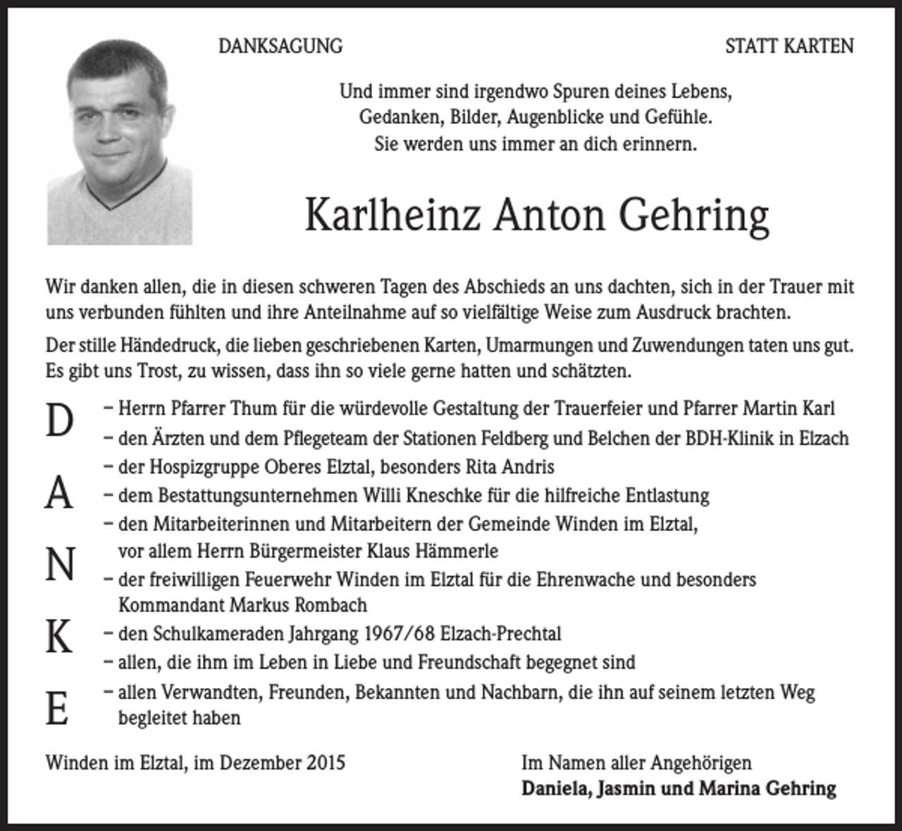 <p>DANKSAGUNG</p><p>STATT KARTEN</p><p>Und immer sind irgendwo Spuren deines Lebens,<br />Gedanken, Bilder, Augenblicke und Gefühle.<br />Sie werden uns immer an dich erinnern.</p><p>Karlheinz Anton Gehring<br />Wir danken allen, die in diesen schweren Tagen des Abschieds an uns dachten, sich in der Trauer mit<br />uns verbunden fühlten und ihre Anteilnahme auf so vielfältige Weise zum Ausdruck brachten.<br />Der stille Händedruck, die lieben geschriebenen Karten, Umarmungen und Zuwendungen taten uns gut.<br />Es gibt uns Trost, zu wissen, dass ihn so viele gerne hatten und schätzten.</p><p>D<br />A<br />N<br />K<br />E</p><p>– Herrn Pfarrer Thum für die würdevolle Gestaltung der Trauerfeier und Pfarrer Martin Karl<br />– den Ärzten und dem Pflegeteam der Stationen Feldberg und Belchen der BDH-Klinik in Elzach<br />– der Hospizgruppe Oberes Elztal, besonders Rita Andris<br />– dem Bestattungsunternehmen Willi Kneschke für die hilfreiche Entlastung<br />– den Mitarbeiterinnen und Mitarbeitern der Gemeinde Winden im Elztal,<br />vor allem Herrn Bürgermeister Klaus Hämmerle<br />– der freiwilligen Feuerwehr Winden im Elztal für die Ehrenwache und besonders<br />Kommandant Markus Rombach<br />– den Schulkameraden Jahrgang 1967/68 Elzach-Prechtal<br />– allen, die ihm im Leben in Liebe und Freundschaft begegnet sind<br />– allen Verwandten, Freunden, Bekannten und Nachbarn, die ihn auf seinem letzten Weg<br />begleitet haben</p><p>Winden im Elztal, im Dezember 2015</p><p>Im Namen aller Angehörigen<br />Daniela, Jasmin und Marina Gehring</p>