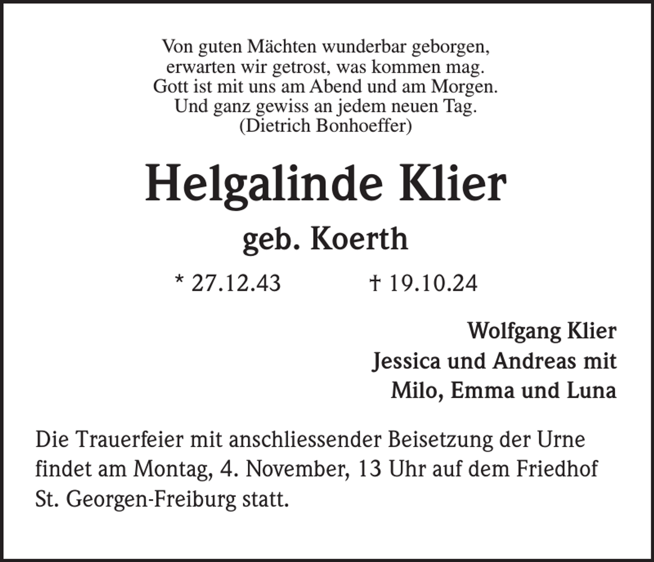 <p>Von guten Mächten wunderbar geborgen,<br />erwarten wir getrost, was kommen mag.<br />Gott ist mit uns am Abend und am Morgen.<br />Und ganz gewiss an jedem neuen Tag.<br />(Dietrich Bonhoeffer)</p><p>Helgalinde Klier<br />geb. Koerth<br />* 27.12.43</p><p>† 19.10.24<br />Wolfgang Klier<br />Jessica und Andreas mit<br />Milo, Emma und Luna</p><p>Die Trauerfeier mit anschliessender Beisetzung der Urne<br />findet am Montag, 4. November, 13 Uhr auf dem Friedhof<br />St. Georgen-Freiburg statt.</p>