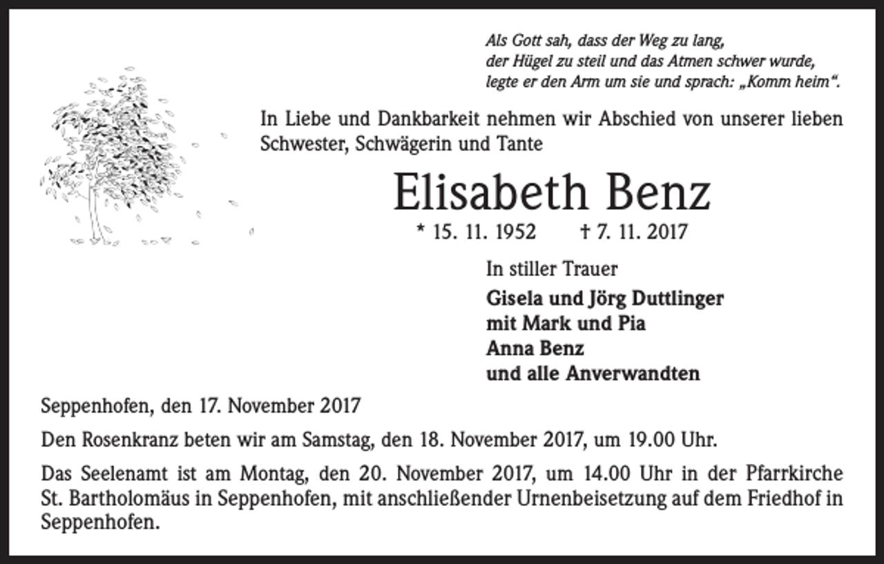 <p>Als Gott sah, dass der Weg zu lang,<br />der Hügel zu steil und das Atmen schwer wurde,<br />legte er den Arm um sie und sprach: „Komm heim“.</p><p>In Liebe und Dankbarkeit nehmen wir Abschied von unserer lieben<br />Schwester, Schwägerin und Tante</p><p>Elisabeth Benz<br />* 15. 11. 1952 † 7. 11. 2017</p><p>In stiller Trauer<br />Gisela und Jörg Duttlinger<br />mit Mark und Pia<br />Anna Benz<br />und alle Anverwandten<br />Seppenhofen, den 17. November 2017<br />Den Rosenkranz beten wir am Samstag, den 18. November 2017, um 19.00 Uhr.<br />Das Seelenamt ist am Montag, den 20. November 2017, um 14.00 Uhr in der Pfarrkirche­<br />St. Bartholomäus in Seppenhofen, mit anschließender Urnenbeisetzung auf dem ­Friedhof in<br />Seppenhofen.</p>
