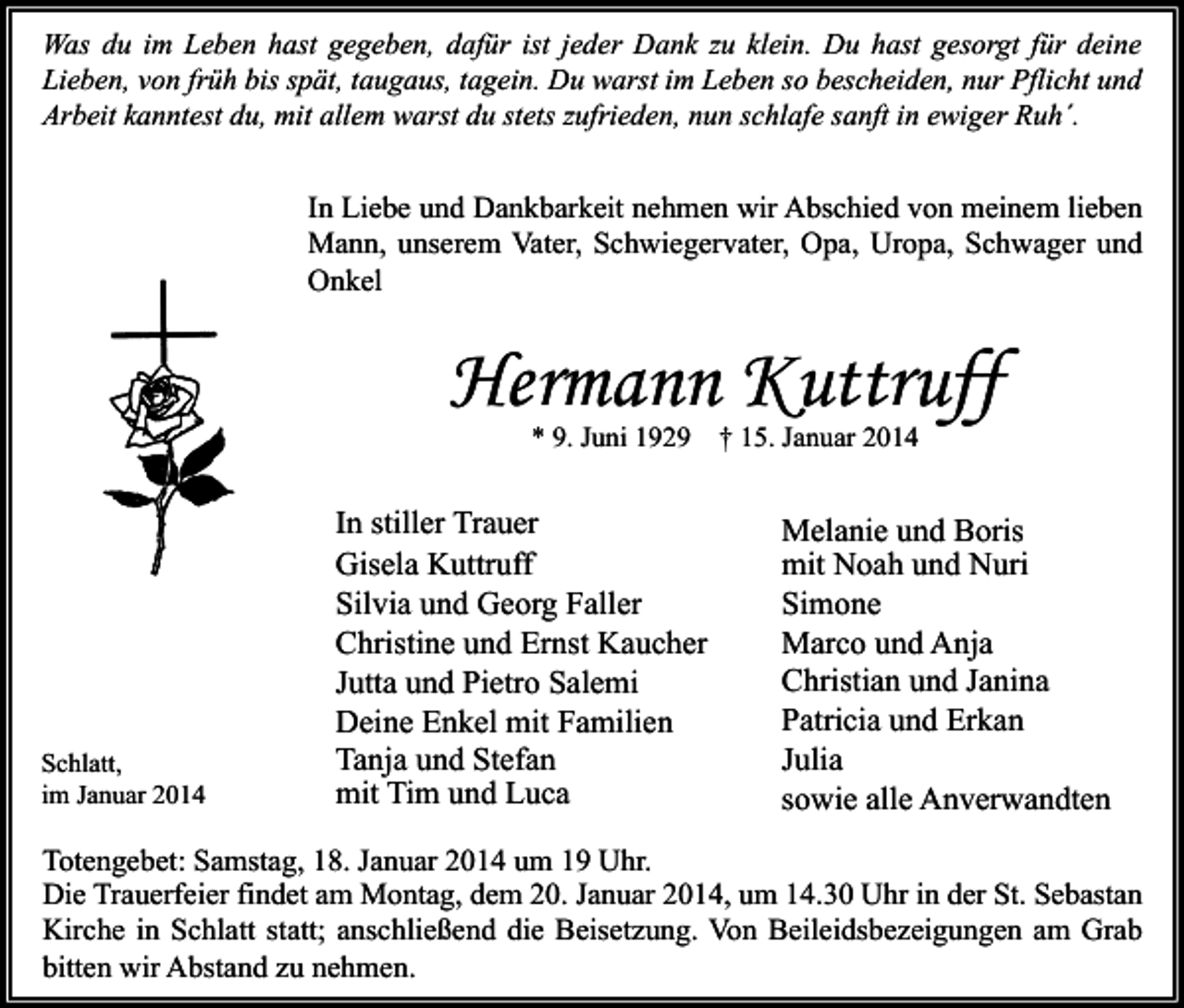 <p>Was du im Leben hast gegeben, dafür ist jeder Dank zu klein. Du hast gesorgt für deine<br />Lieben, von früh bis spät, taugaus, tagein. Du warst im Leben so bescheiden, nur Pflicht und<br />Arbeit kanntest du, mit allem warst du stets zufrieden, nun schlafe sanft in ewiger Ruh´.</p><p>In Liebe und Dankbarkeit nehmen wir Abschied von meinem lieben<br />Mann, unserem Vater, Schwiegervater, Opa, Uropa, Schwager und<br />Onkel</p><p>Hermann Kuttruff<br />* 9. Juni 1929</p><p>Schlatt,<br />im Januar 2014</p><p>In stiller Trauer<br />Gisela Kuttruff<br />Silvia und Georg Faller<br />Christine und Ernst Kaucher<br />Jutta und Pietro Salemi<br />Deine Enkel mit Familien<br />Tanja und Stefan<br />mit Tim und Luca</p><p>† 15. Januar 2014</p><p>Melanie und Boris<br />mit Noah und Nuri<br />Simone<br />Marco und Anja<br />Christian und Janina<br />Patricia und Erkan<br />Julia<br />sowie alle Anverwandten</p><p>Totengebet: Samstag, 18. Januar 2014 um 19 Uhr.<br />Die Trauerfeier findet am Montag, dem 20. Januar 2014, um 14.30 Uhr in der St. Sebastan<br />Kirche in Schlatt statt; anschließend die Beisetzung. Von Beileidsbezeigungen am Grab<br />bitten wir Abstand zu nehmen.</p>
