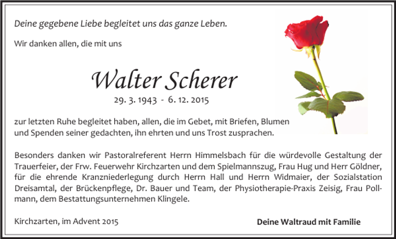 <p>Deine gegebene Liebe begleitet uns das ganze Leben.<br />Wir danken allen, die mit uns</p><p>Walter Scherer<br />29. 3. 1943 - 6. 12. 2015</p><p>zur letzten Ruhe begleitet haben, allen, die im Gebet, mit Briefen, Blumen<br />und Spenden seiner gedachten, ihn ehrten und uns Trost zusprachen.<br />Besonders danken wir Pastoralreferent Herrn Himmelsbach für die würdevolle Gestaltung der<br />Trauerfeier, der Frw. Feuerwehr Kirchzarten und dem Spielmannszug, Frau Hug und Herr Göldner,<br />für die ehrende Kranzniederlegung durch Herrn Hall und Herrn Widmaier, der Sozialstation<br />Dreisamtal, der Brückenpflege, Dr. Bauer und Team, der Physiotherapie-Praxis Zeisig, Frau Pollmann, dem Bestattungsunternehmen Klingele.<br />Kirchzarten, im Advent 2015</p><p>Deine Waltraud mit Familie</p>